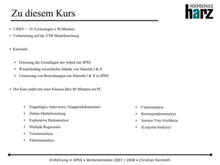 Einführung in SPSS • Wintersemester 2007 / 2008 • Christian Reinboth
Zu diesem Kurs
● 2 SWS = 16 Vorlesungen á 90 Minuten
● Vorbereitung auf die VTR Marktforschung
● Kursziele:
● Erlernung der Grundlagen der Arbeit mit SPSS
● Wiederholung wesentlicher Inhalte von Statistik I & II
● Umsetzung von Berechnungen aus Statistik I & II in SPSS
● Der Kurs endet mit einer Klausur über 60 Minuten am PC
● Fragebögen, Interviews, Gruppendiskussionen
● Online-Marktforschung
● Explorative Datenanalyse
● Multiple Regression
● Varianzanalyse
● Faktorenanalyse
● Clusteranalyse
● Korrespondenzanalyse
● Answer Tree-Verfahren
● (Conjoint-Analyse)
 
