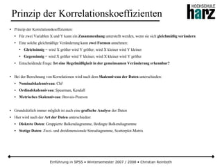 Einführung in SPSS • Wintersemester 2007 / 2008 • Christian Reinboth
Prinzip der Korrelationskoeffizienten
● Prinzip der Korrelationskoeffizienten:
● Für zwei Variablen X und Y kann ein Zusammenhang unterstellt werden, wenn sie sich gleichmäßig verändern
● Eine solche gleichmäßige Veränderung kann zwei Formen annehmen:
● Gleichsinnig = wird X größer wird Y größer; wird X kleiner wird Y kleiner
● Gegensinnig = wird X größer wird Y kleiner; wird X kleiner wird Y größer
● Entscheidende Frage: Ist eine Regelmäßigkeit in der gemeinsamen Veränderung erkennbar?
● Bei der Berechnung von Korrelationen wird nach dem Skalenniveau der Daten unterschieden:
● Nominalskalenniveau: Chi²
● Ordinalskalenniveau: Spearman, Kendall
● Metrisches Skalenniveau: Bravais-Pearson
● Grundsätzlich immer möglich ist auch eine grafische Analyse der Daten
● Hier wird nach der Art der Daten unterschieden:
● Diskrete Daten: Gruppierte Balkendiagramme, Bedingte Balkendiagramme
● Stetige Daten: Zwei- und dreidimensionale Streudiagramme, Scatterplot-Matrix
 