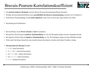 Einführung in SPSS • Wintersemester 2007 / 2008 • Christian Reinboth
Bravais-Pearson-Korrelationskoeffizient
● Für metrisch skalierte Merkmale wird der Bravais-Pearson-Korrelationskoeffizient berechnet
● Wichtig: Der Korrelationskoeffizient misst ausschließlich den linearen Zusammenhang zwischen zwei Variablen (!)
● Nicht-lineare Zusammenhänge werden nicht aufgedeckt, auch wenn sie stark oder sogar absolut sein sollten
● Berechnung des Koeffizienten:
● Der Koeffizient r kann Werte zwischen -1 und +1 annehmen
● Bei positiven Werten liegt ein positiver Zusammenhang vor, d.h. die Wertepaare liegen auf einer steigenden Gerade
● Bei negativen Werten liegt ein negativer Zusammenhang vor, d.h. die Wertepaare liegen auf einer fallenden Gerade
● Werte nahe Null deuten darauf hin, dass keinerlei lineare Korrelation zwischen den beiden Variablen vorliegt
● Interpretation des Betrags (!) von r:
● r = 0 = keine Korrelation
● 0 < r < 0,5 = schwache Korrelation
● 0,5 <= r < 0,8 = mittlere Korrelation
● 0,8 <= r < 1 = starke Korrelation
● r = 1 = perfekte Korrelation
 