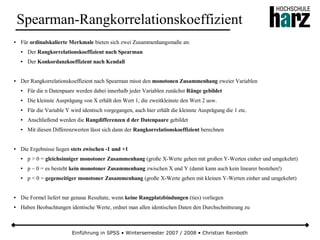 Einführung in SPSS • Wintersemester 2007 / 2008 • Christian Reinboth
Spearman-Rangkorrelationskoeffizient
● Für ordinalskalierte Merkmale bieten sich zwei Zusammenhangsmaße an:
● Der Rangkorrelationskoeffizient nach Spearman
● Der Konkordanzkoeffizient nach Kendall
● Der Rangkorrelationskoeffizient nach Spearman misst den monotonen Zusammenhang zweier Variablen
● Für die n Datenpaare werden dabei innerhalb jeder Variablen zunächst Ränge gebildet
● Die kleinste Ausprägung von X erhält den Wert 1, die zweitkleinste den Wert 2 usw.
● Für die Variable Y wird identisch vorgegangen, auch hier erhält die kleinste Ausprägung die 1 etc.
● Anschließend werden die Rangdifferenzen d der Datenpaare gebildet
● Mit diesen Differenzwerten lässt sich dann der Rangkorrelationskoeffizient berechnen
● Die Ergebnisse liegen stets zwischen -1 und +1
● p > 0 = gleichsinniger monotoner Zusammenhang (große X-Werte gehen mit großen Y-Werten einher und umgekehrt)
● p ~ 0 = es besteht kein monotoner Zusammenhang zwischen X und Y (damit kann auch kein linearer bestehen!)
● p < 0 = gegenseitiger monotoner Zusammenhang (große X-Werte gehen mit kleinen Y-Werten einher und umgekehrt)
● Die Formel liefert nur genaue Resultate, wenn keine Rangplatzbindungen (ties) vorliegen
● Haben Beobachtungen identische Werte, ordnet man allen identischen Daten den Durchschnittsrang zu
 