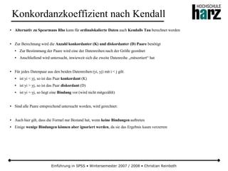 Einführung in SPSS • Wintersemester 2007 / 2008 • Christian Reinboth
Konkordanzkoeffizient nach Kendall
● Alternativ zu Spearmans Rho kann für ordinalskalierte Daten auch Kendalls Tau berechnet werden
● Zur Berechnung wird die Anzahl konkordanter (K) und diskordanter (D) Paare benötigt
● Zur Bestimmung der Paare wird eine der Datenreihen nach der Größe geordnet
● Anschließend wird untersucht, inwieweit sich die zweite Datenreihe „mitsortiert“ hat
● Für jedes Datenpaar aus den beiden Datenreihen (yi, yj) mit i < j gilt:
● ist yi < yj, so ist das Paar konkordant (K)
● ist yi > yj, so ist das Paar diskordant (D)
● ist yi = yj, so liegt eine Bindung vor (wird nicht mitgezählt)
● Sind alle Paare entsprechend untersucht worden, wird gerechnet:
● Auch hier gilt, dass die Formel nur Bestand hat, wenn keine Bindungen auftreten
● Einige wenige Bindungen können aber ignoriert werden, da sie das Ergebnis kaum verzerren
 