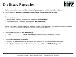 Einführung in SPSS • Wintersemester 2007 / 2008 • Christian Reinboth
Die lineare Regression
● Die Regressionsanalyse ist das flexibelste und am häufigsten eingesetzte multivariate Analyseverfahren
● Untersucht wird die Beziehung zwischen einer abhängigen und einer unabhängigen Variablen
● Sie wird verwendet um:
● Zusammenhänge quantitativ darzustellen und zu erklären (Ursachenanalyse)
● Werte der abhängigen Variablen zu prognostizieren (Wirkungsprognose)
● Beispiel: Wie verändert sich die Absatzmenge (abhängige Variable) bei Veränderungen am Produktpreis, den Werbeausgaben
oder der Anzahl der öffentlichen Verkaufsveranstaltungen (unabhängige Variablen)?
● Ergebnis des Verfahrens ist die Regressionsfunktion:
● Y = f(X) > lineare Regression (eine abhängige und eine unabhängige Variable)
● Problemfall interdependente Beziehungen:
● Beeinflusst der Bekanntheitsgrad die Absatzmenge oder beeinflusst die Absatzmenge den Bekanntheitsgrad?
● Dieses System ist nicht in einer einzelnen Gleichung erfassbar, sondern nur im Mehrgleichungsmodell
 