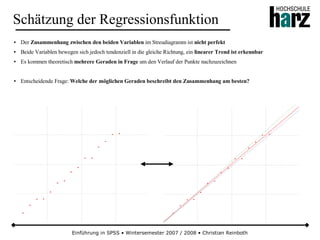 Einführung in SPSS • Wintersemester 2007 / 2008 • Christian Reinboth
Schätzung der Regressionsfunktion
● Der Zusammenhang zwischen den beiden Variablen im Streudiagramm ist nicht perfekt
● Beide Variablen bewegen sich jedoch tendenziell in die gleiche Richtung, ein linearer Trend ist erkennbar
● Es kommen theoretisch mehrere Geraden in Frage um den Verlauf der Punkte nachzuzeichnen
● Entscheidende Frage: Welche der möglichen Geraden beschreibt den Zusammenhang am besten?
 