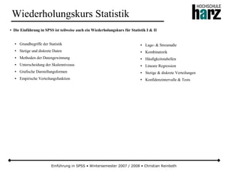 Einführung in SPSS • Wintersemester 2007 / 2008 • Christian Reinboth
Wiederholungskurs Statistik
● Die Einführung in SPSS ist teilweise auch ein Wiederholungskurs für Statistik I & II
● Grundbegriffe der Statistik
● Stetige und diskrete Daten
● Methoden der Datengewinnung
● Unterscheidung der Skalenniveaus
● Grafische Darstellungsformen
● Empirische Verteilungsfunktion
● Lage- & Streumaße
● Kombinatorik
● Häufigkeitstabellen
● Lineare Regression
● Stetige & diskrete Verteilungen
● Konfidenzintervalle & Tests
 
