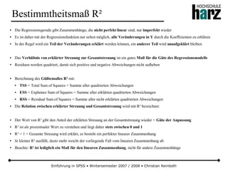 Einführung in SPSS • Wintersemester 2007 / 2008 • Christian Reinboth
Bestimmtheitsmaß R²
● Die Regressionsgerade gibt Zusammenhänge, die nicht perfekt linear sind, nur imperfekt wieder
● Es ist daher mit der Regressionsfunktion nur selten möglich, alle Veränderungen in Y durch die Koeffizienten zu erklären
● In der Regel wird ein Teil der Veränderungen erklärt werden können, ein anderer Teil wird unaufgeklärt bleiben
● Das Verhältnis von erklärter Streuung zur Gesamtstreuung ist ein gutes Maß für die Güte des Regressionsmodells
● Residuen werden quadriert, damit sich positive und negative Abweichungen nicht aufheben
● Berechnung des Güßtemaßes R² mit:
● TSS = Total Sum of Squares = Summe aller quadrierten Abweichungen
● ESS = Explaines Sum of Squares = Summe aller erklärten quadrierten Abweichungen
● RSS = Residual Sum of Squares = Summe aller nicht erklärten quadrierten Abweichungen
● Die Relation zwischen erklärter Streuung und Gesamtstreuung wird mit R² bezeichnet:
● Der Wert von R² gibt den Anteil der erklärten Streuung an der Gesamtstreuung wieder > Güte der Anpassung
● R² ist als prozentualer Wert zu verstehen und liegt daher stets zwischen 0 und 1
● R² = 1 > Gesamte Streuung wird erklärt, es besteht ein perfekter linearer Zusammenhang
● Je kleiner R² ausfällt, desto mehr weicht der vorliegende Fall vom linearen Zusammenhang ab
● Beachte: R² ist lediglich ein Maß für den linearen Zusammenhang, nicht für andere Zusammenhänge
 