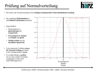 Einführung in SPSS • Wintersemester 2007 / 2008 • Christian Reinboth
Prüfung auf Normalverteilung
● Die Gauß- oder Normalverteilung ist die wichtigste kontinuierliche Wahrscheinlichkeitsverteilung
● Die zugehörige Dichtefunktion ist
als Gaußsche Glockenkurve bekannt
● Eigenschaften:
● Dichtefunktion ist
glockenförmig und
symmetrisch
● Erwartungswert, Median
und Modus sind gleich
● Zufallsvariable hat eine
unendliche Spannweite
● Viele statistische Verfahren setzen
die Normalverteilung der Daten
in der Grundgesamtheit voraus
● Es ist daher häufig zu prüfen,
ob von einer solchen Verteilung
ausgegangen werden kann
(auch näherungsweise)
µ
Erwartungswert
Median
Modus
 