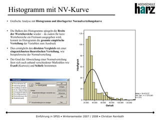 Einführung in SPSS • Wintersemester 2007 / 2008 • Christian Reinboth
Histogramm mit NV-Kurve
● Grafische Analyse mit Histogramm und überlagerter Normalverteilungskurve
● Die Balken des Histogramms spiegeln die Breite
der Wertebereiche wieder – da zudem für leere
Wertebereiche ein Freiraum ausgegeben wird,
kommt im Histogramm die gesamte empirische
Verteilung der Variablen zum Ausdruck
● Dies ermöglicht den direkten Vergleich mit einer
eingezeichneten theoretischen Verteilung, wie
beispielsweise der Normalverteilung
● Der Grad der Abweichung einer Normalverteilung
lässt sich auch anhand verschiedener Maßzahlen wie
Exzeß (Kurtosis) und Schiefe bestimmen
 