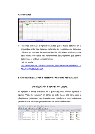 Analizar datos




   Podemos comenzar a ingresar los datos que se hayan obtenido en la
   encuesta o entrevista depende del medio de recolección de datos que
   utiliza el encuestador, la herramienta más utilizada es analizar ya que
   esta cuenta con todas las herramientas del programa que permite
   determinar el análisis correspondiente
   Link de ayuda:
   http://www.youtube.com/watch?v=vVPr_Oylc3s&feature=BFa&list=LLu
   AhA915jTWjdZEcZEh-3jA.



EJERCICIOS EN EL SPSS E INTERPRETACIÓN DE RESULTADOS:



                 CORRELACIÓN Y REGRESIÓN LINEAL

Al ingresar al SPSS Statistics en la parte izquierda inferior aparece la
opción “Vista de variables” en donde se debe hacer clic para crear la
plantilla con datos año, mes, importaciones petroleras e importaciones no
petroleras que se investigaron del Banco Central del Ecuador:
 