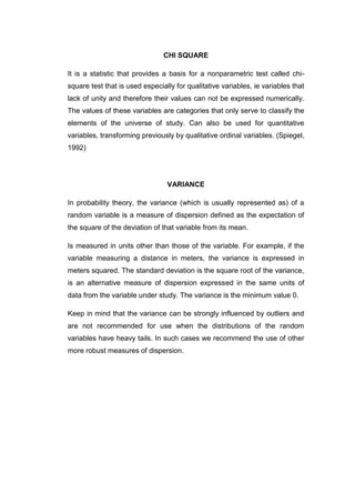 CHI SQUARE

It is a statistic that provides a basis for a nonparametric test called chi-
square test that is used especially for qualitative variables, ie variables that
lack of unity and therefore their values can not be expressed numerically.
The values of these variables are categories that only serve to classify the
elements of the universe of study. Can also be used for quantitative
variables, transforming previously by qualitative ordinal variables. (Spiegel,
1992)




                                 VARIANCE

In probability theory, the variance (which is usually represented as) of a
random variable is a measure of dispersion defined as the expectation of
the square of the deviation of that variable from its mean.

Is measured in units other than those of the variable. For example, if the
variable measuring a distance in meters, the variance is expressed in
meters squared. The standard deviation is the square root of the variance,
is an alternative measure of dispersion expressed in the same units of
data from the variable under study. The variance is the minimum value 0.

Keep in mind that the variance can be strongly influenced by outliers and
are not recommended for use when the distributions of the random
variables have heavy tails. In such cases we recommend the use of other
more robust measures of dispersion.
 