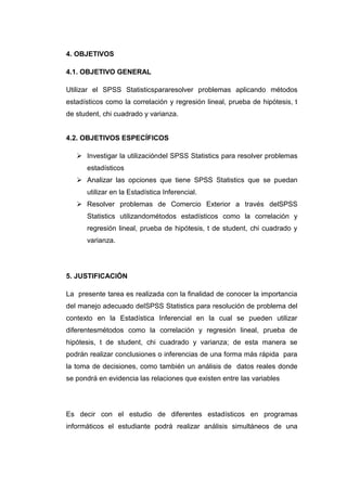 4. OBJETIVOS

4.1. OBJETIVO GENERAL

Utilizar el SPSS Statisticspararesolver problemas aplicando métodos
estadísticos como la correlación y regresión lineal, prueba de hipótesis, t
de student, chi cuadrado y varianza.


4.2. OBJETIVOS ESPECÍFICOS

    Investigar la utilizacióndel SPSS Statistics para resolver problemas
      estadísticos
    Analizar las opciones que tiene SPSS Statistics que se puedan
      utilizar en la Estadística Inferencial.
    Resolver problemas de Comercio Exterior a través delSPSS
      Statistics utilizandométodos estadísticos como la correlación y
      regresión lineal, prueba de hipótesis, t de student, chi cuadrado y
      varianza.




5. JUSTIFICACIÓN

La presente tarea es realizada con la finalidad de conocer la importancia
del manejo adecuado delSPSS Statistics para resolución de problema del
contexto en la Estadística Inferencial en la cual se pueden utilizar
diferentesmétodos como la correlación y regresión lineal, prueba de
hipótesis, t de student, chi cuadrado y varianza; de esta manera se
podrán realizar conclusiones o inferencias de una forma más rápida para
la toma de decisiones, como también un análisis de datos reales donde
se pondrá en evidencia las relaciones que existen entre las variables




Es decir con el estudio de diferentes estadísticos en programas
informáticos el estudiante podrá realizar análisis simultáneos de una
 