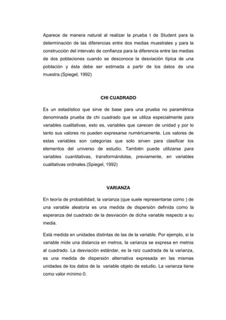 Aparece de manera natural al realizar la prueba t de Student para la
determinación de las diferencias entre dos medias muestrales y para la
construcción del intervalo de confianza para la diferencia entre las medias
de dos poblaciones cuando se desconoce la desviación típica de una
población y ésta debe ser estimada a partir de los datos de una
muestra.(Spiegel, 1992)




                             CHI CUADRADO

Es un estadístico que sirve de base para una prueba no paramétrica
denominada prueba de chi cuadrado que se utiliza especialmente para
variables cualitativas, esto es, variables que carecen de unidad y por lo
tanto sus valores no pueden expresarse numéricamente. Los valores de
estas variables son categorías que solo sirven para clasificar los
elementos del universo de estudio. También puede utilizarse para
variables cuantitativas, transformándolas, previamente, en variables
cualitativas ordinales.(Spiegel, 1992)




                                VARIANZA

En teoría de probabilidad, la varianza (que suele representarse como ) de
una variable aleatoria es una medida de dispersión definida como la
esperanza del cuadrado de la desviación de dicha variable respecto a su
media.

Está medida en unidades distintas de las de la variable. Por ejemplo, si la
variable mide una distancia en metros, la varianza se expresa en metros
al cuadrado. La desviación estándar, es la raíz cuadrada de la varianza,
es una medida de dispersión alternativa expresada en las mismas
unidades de los datos de la variable objeto de estudio. La varianza tiene
como valor mínimo 0.
 
