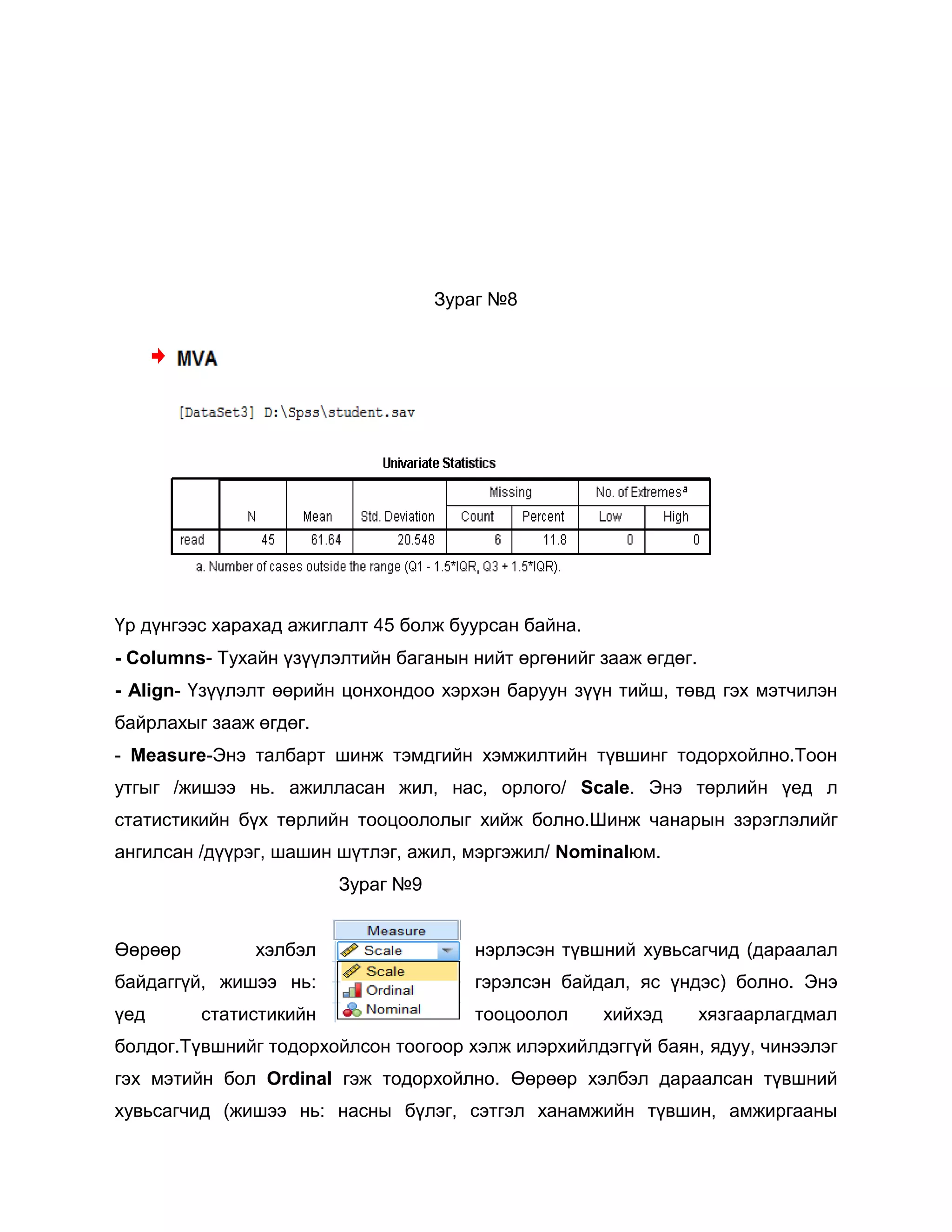 Зураг №8

Үр дүнгээс харахад ажиглалт 45 болж буурсан байна.
- Columns- Тухайн үзүүлэлтийн баганын нийт өргөнийг зааж өгдөг.
- Align- Үзүүлэлт өөрийн цонхондоо хэрхэн баруун зүүн тийш, төвд гэх мэтчилэн
байрлахыг зааж өгдөг.
- Measure-Энэ талбарт шинж тэмдгийн хэмжилтийн түвшинг тодорхойлно.Тоон
утгыг /жишээ нь. ажилласан жил, нас, орлого/ Scale. Энэ төрлийн үед л
статистикийн бүх төрлийн тооцоололыг хийж болно.Шинж чанарын зэрэглэлийг
ангилсан /дүүрэг, шашин шүтлэг, ажил, мэргэжил/ Nominalюм.
Зураг №9
Өөрөөр

хэлбэл

нэрлэсэн түвшний хувьсагчид (дараалал

байдаггүй, жишээ нь:

гэрэлсэн байдал, яс үндэс) болно. Энэ

үед

тооцоолол

статистикийн

хийхэд

хязгаарлагдмал

болдог.Түвшнийг тодорхойлсон тоогоор хэлж илэрхийлдэггүй баян, ядуу, чинээлэг
гэх мэтийн бол Ordinal гэж тодорхойлно. Өөрөөр хэлбэл дараалсан түвшний
хувьсагчид (жишээ нь: насны бүлэг, сэтгэл ханамжийн түвшин, амжиргааны

 