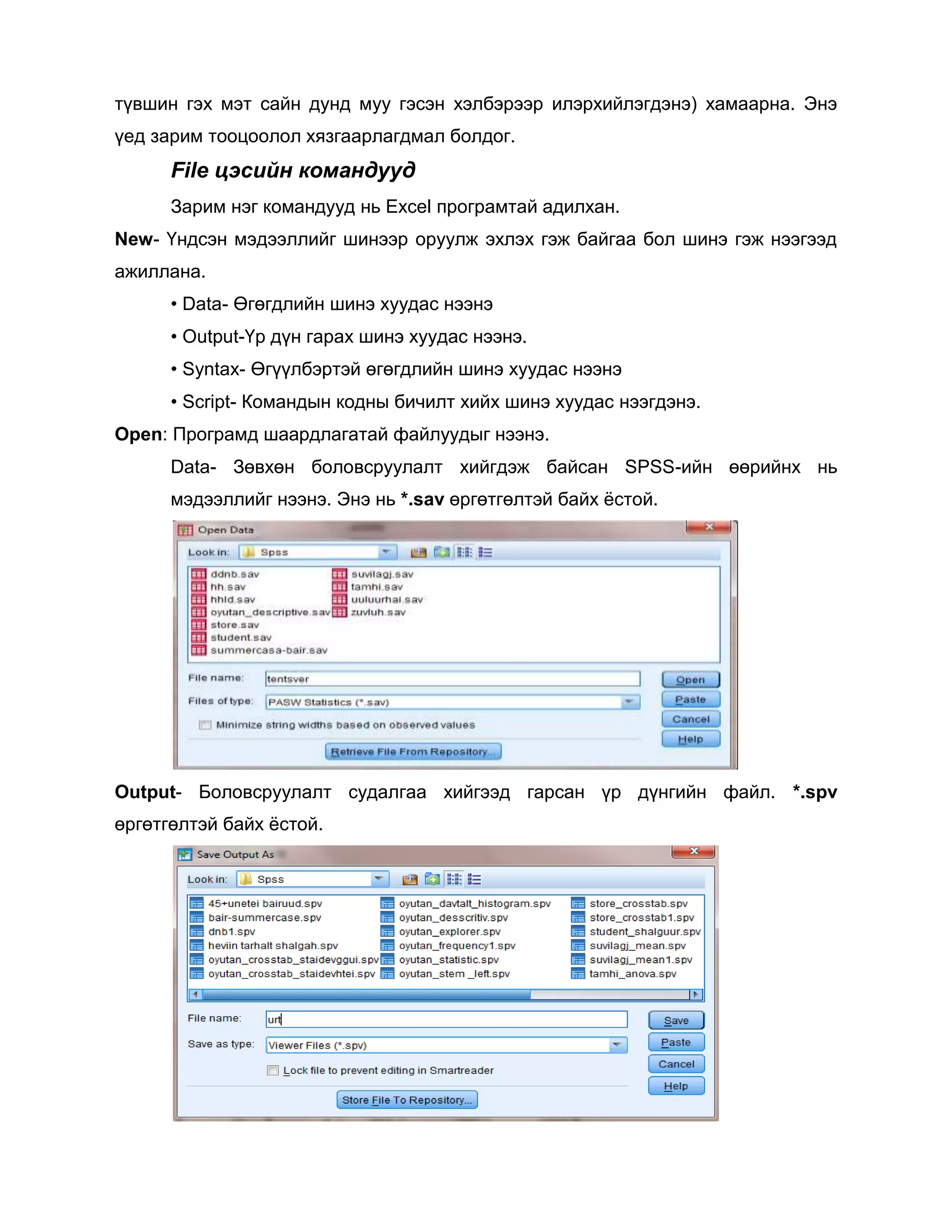 түвшин гэх мэт сайн дунд муу гэсэн хэлбэрээр илэрхийлэгдэнэ) хамаарна. Энэ
үед зарим тооцоолол хязгаарлагдмал болдог.

File цэсийн командууд
Зарим нэг командууд нь Excel програмтай адилхан.
New- Үндсэн мэдээллийг шинээр оруулж эхлэх гэж байгаа бол шинэ гэж нээгээд
ажиллана.
• Data- Өгөгдлийн шинэ хуудас нээнэ
• Output-Үр дүн гарах шинэ хуудас нээнэ.
• Syntax- Өгүүлбэртэй өгөгдлийн шинэ хуудас нээнэ
• Script- Командын кодны бичилт хийх шинэ хуудас нээгдэнэ.
Open: Програмд шаардлагатай файлуудыг нээнэ.
Data- Зөвхөн боловсруулалт хийгдэж байсан SPSS-ийн өөрийнх нь
мэдээллийг нээнэ. Энэ нь *.sav өргөтгөлтэй байх ѐстой.

Output- Боловсруулалт судалгаа хийгээд гарсан үр дүнгийн файл. *.spv
өргөтгөлтэй байх ѐстой.

 