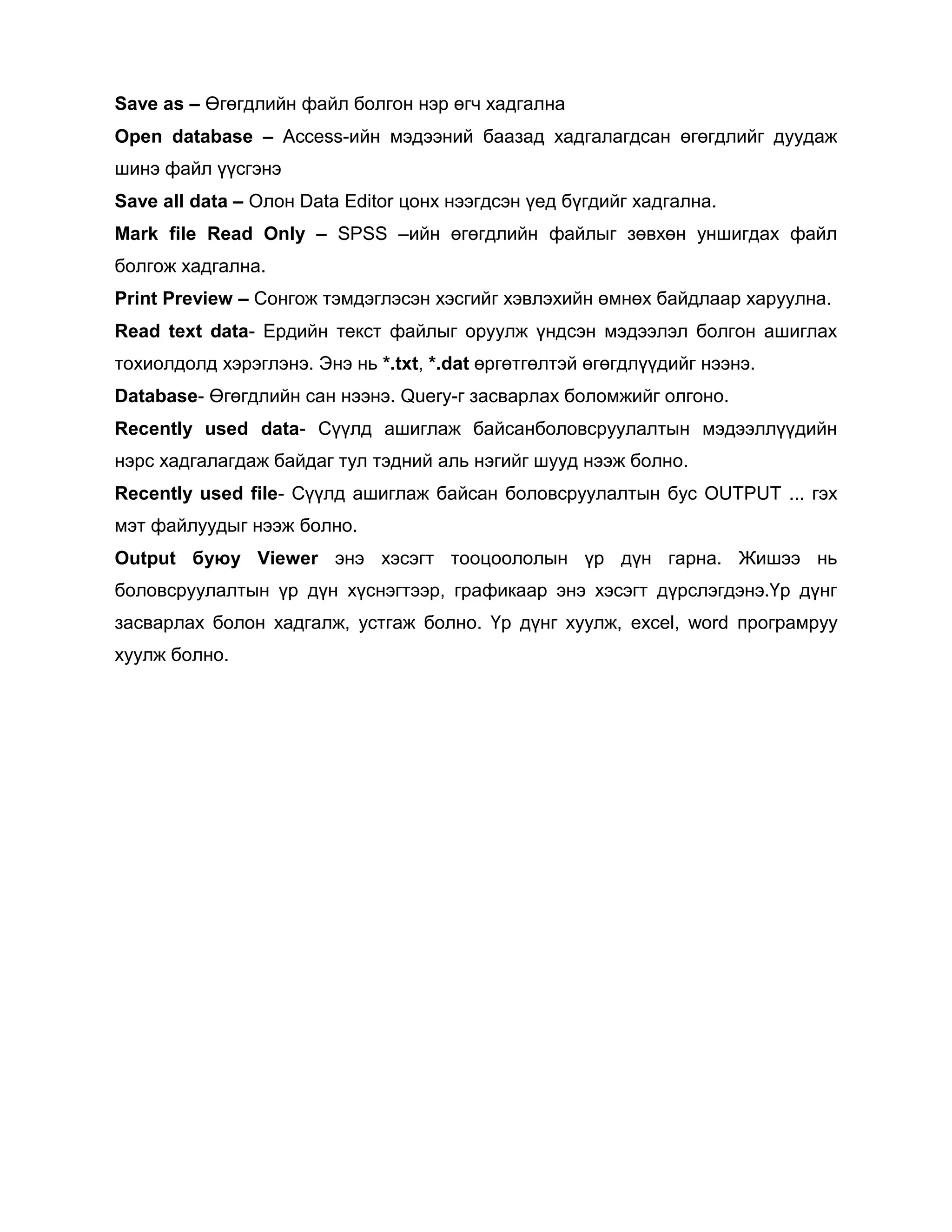 Save as – Өгөгдлийн файл болгон нэр өгч хадгална
Open database – Access-ийн мэдээний баазад хадгалагдсан өгөгдлийг дуудаж
шинэ файл үүсгэнэ
Save all data – Олон Data Editor цонх нээгдсэн үед бүгдийг хадгална.
Mark file Read Only – SPSS –ийн өгөгдлийн файлыг зөвхөн уншигдах файл
болгож хадгална.
Print Preview – Сонгож тэмдэглэсэн хэсгийг хэвлэхийн өмнөх байдлаар харуулна.
Read text data- Ердийн текст файлыг оруулж үндсэн мэдээлэл болгон ашиглах
тохиолдолд хэрэглэнэ. Энэ нь *.txt, *.dat өргөтгөлтэй өгөгдлүүдийг нээнэ.
Database- Өгөгдлийн сан нээнэ. Query-г засварлах боломжийг олгоно.
Recently used data- Сүүлд ашиглаж байсанболовсруулалтын мэдээллүүдийн
нэрс хадгалагдаж байдаг тул тэдний аль нэгийг шууд нээж болно.
Recently used file- Сүүлд ашиглаж байсан боловсруулалтын бус OUTPUT ... гэх
мэт файлуудыг нээж болно.
Output буюу Viewer энэ хэсэгт тооцоололын үр дүн гарна. Жишээ нь
боловсруулалтын үр дүн хүснэгтээр, графикаар энэ хэсэгт дүрслэгдэнэ.Үр дүнг
засварлах болон хадгалж, устгаж болно. Үр дүнг хуулж, excel, word програмруу
хуулж болно.

 