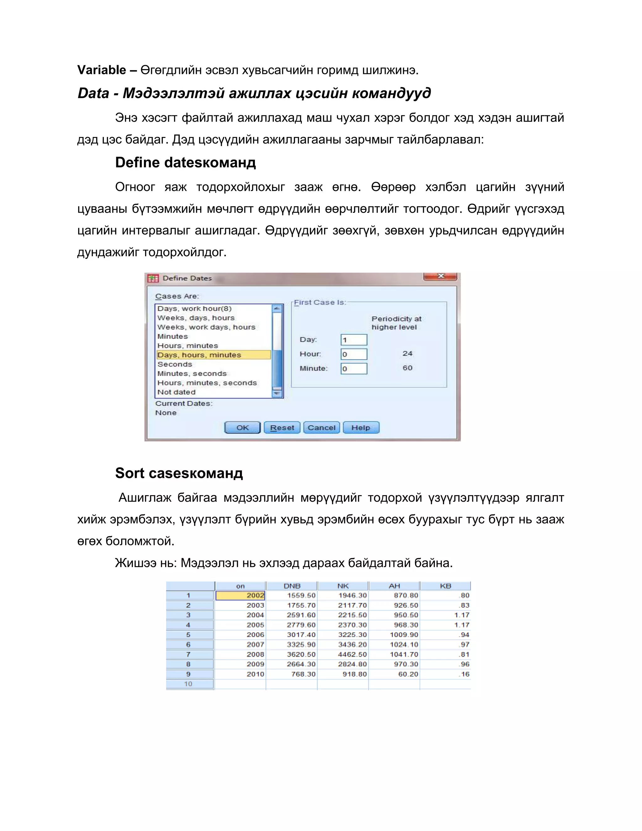 Variable – Өгөгдлийн эсвэл хувьсагчийн горимд шилжинэ.

Data - Мэдээлэлтэй ажиллах цэсийн командууд
Энэ хэсэгт файлтай ажиллахад маш чухал хэрэг болдог хэд хэдэн ашигтай
дэд цэс байдаг. Дэд цэсүүдийн ажиллагааны зарчмыг тайлбарлавал:

Define datesкоманд
Огноог яаж тодорхойлохыг зааж өгнө. Өөрөөр хэлбэл цагийн зүүний
цувааны бүтээмжийн мөчлөгт өдрүүдийн өөрчлөлтийг тогтоодог. Өдрийг үүсгэхэд
цагийн интервалыг ашигладаг. Өдрүүдийг зөөхгүй, зөвхөн урьдчилсан өдрүүдийн
дундажийг тодорхойлдог.

Sort casesкоманд
Ашиглаж байгаа мэдээллийн мөрүүдийг тодорхой үзүүлэлтүүдээр ялгалт
хийж эрэмбэлэх, үзүүлэлт бүрийн хувьд эрэмбийн өсөх буурахыг тус бүрт нь зааж
өгөх боломжтой.
Жишээ нь: Мэдээлэл нь эхлээд дараах байдалтай байна.

 