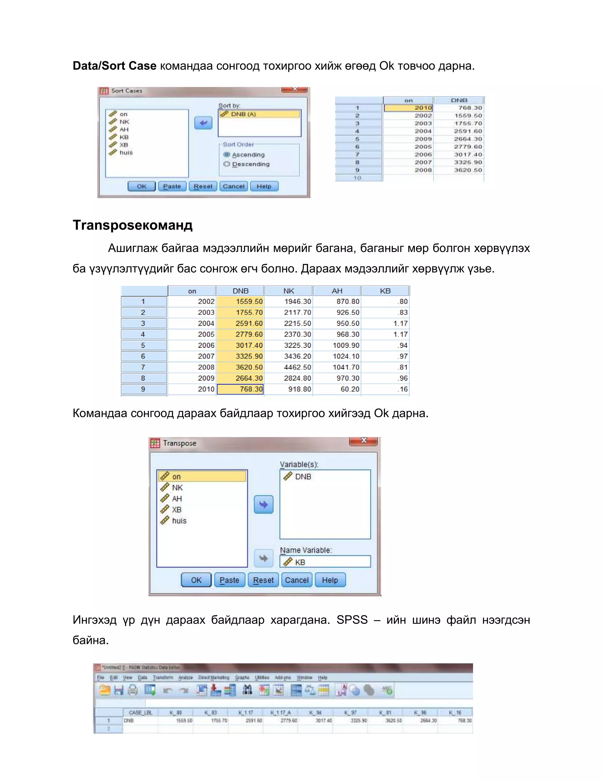 Data/Sort Case командаа сонгоод тохиргоо хийж өгөөд Ok товчоо дарна.

Transposeкоманд
Ашиглаж байгаа мэдээллийн мөрийг багана, баганыг мөр болгон хөрвүүлэх
ба үзүүлэлтүүдийг бас сонгож өгч болно. Дараах мэдээллийг хөрвүүлж үзье.

Командаа сонгоод дараах байдлаар тохиргоо хийгээд Ok дарна.

Ингэхэд үр дүн дараах байдлаар харагдана. SPSS – ийн шинэ файл нээгдсэн
байна.

 