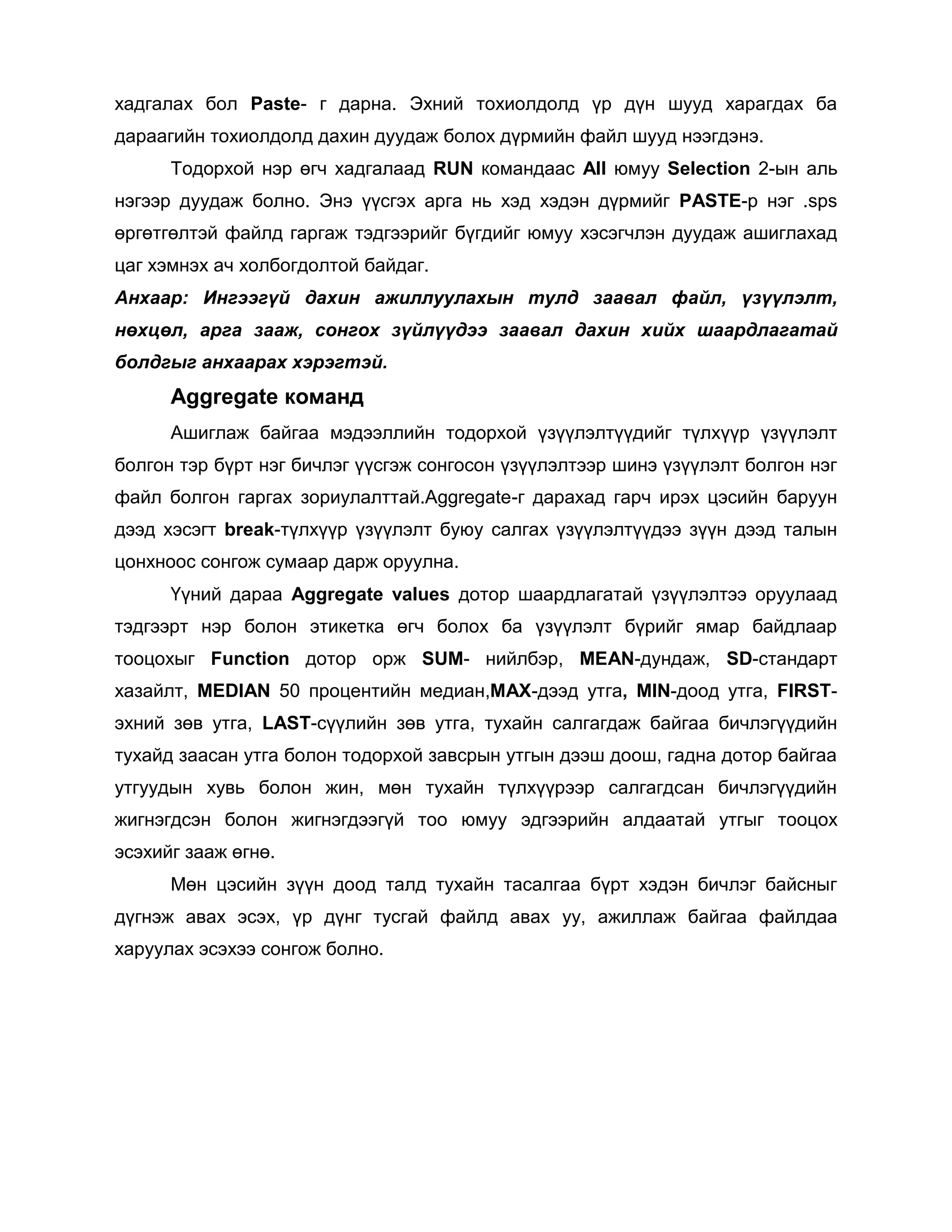 хадгалах бол Paste- г дарна. Эхний тохиолдолд үр дүн шууд харагдах ба
дараагийн тохиолдолд дахин дуудаж болох дүрмийн файл шууд нээгдэнэ.
Тодорхой нэр өгч хадгалаад RUN командаас All юмуу Selection 2-ын аль
нэгээр дуудаж болно. Энэ үүсгэх арга нь хэд хэдэн дүрмийг PASTE-р нэг .sps
өргөтгөлтэй файлд гаргаж тэдгээрийг бүгдийг юмуу хэсэгчлэн дуудаж ашиглахад
цаг хэмнэх ач холбогдолтой байдаг.
Анхаар: Ингээгүй дахин ажиллуулахын тулд заавал файл, үзүүлэлт,
нөхцөл, арга зааж, сонгох зүйлүүдээ заавал дахин хийх шаардлагатай
болдгыг анхаарах хэрэгтэй.

Aggregate команд
Ашиглаж байгаа мэдээллийн тодорхой үзүүлэлтүүдийг түлхүүр үзүүлэлт
болгон тэр бүрт нэг бичлэг үүсгэж сонгосон үзүүлэлтээр шинэ үзүүлэлт болгон нэг
файл болгон гаргах зориулалттай.Aggregate-г дарахад гарч ирэх цэсийн баруун
дээд хэсэгт break-түлхүүр үзүүлэлт буюу салгах үзүүлэлтүүдээ зүүн дээд талын
цонхноос сонгож сумаар дарж оруулна.
Үүний дараа Aggregate values дотор шаардлагатай үзүүлэлтээ оруулаад
тэдгээрт нэр болон этикетка өгч болох ба үзүүлэлт бүрийг ямар байдлаар
тооцохыг Function дотор орж SUM- нийлбэр, MEAN-дундаж, SD-стандарт
хазайлт, MEDIAN 50 процентийн медиан,MAX-дээд утга, MIN-доод утга, FIRSTэхний зөв утга, LAST-сүүлийн зөв утга, тухайн салгагдаж байгаа бичлэгүүдийн
тухайд заасан утга болон тодорхой завсрын утгын дээш доош, гадна дотор байгаа
утгуудын хувь болон жин, мөн тухайн түлхүүрээр салгагдсан бичлэгүүдийн
жигнэгдсэн болон жигнэгдээгүй тоо юмуу эдгээрийн алдаатай утгыг тооцох
эсэхийг зааж өгнө.
Мөн цэсийн зүүн доод талд тухайн тасалгаа бүрт хэдэн бичлэг байсныг
дүгнэж авах эсэх, үр дүнг тусгай файлд авах уу, ажиллаж байгаа файлдаа
харуулах эсэхээ сонгож болно.

 