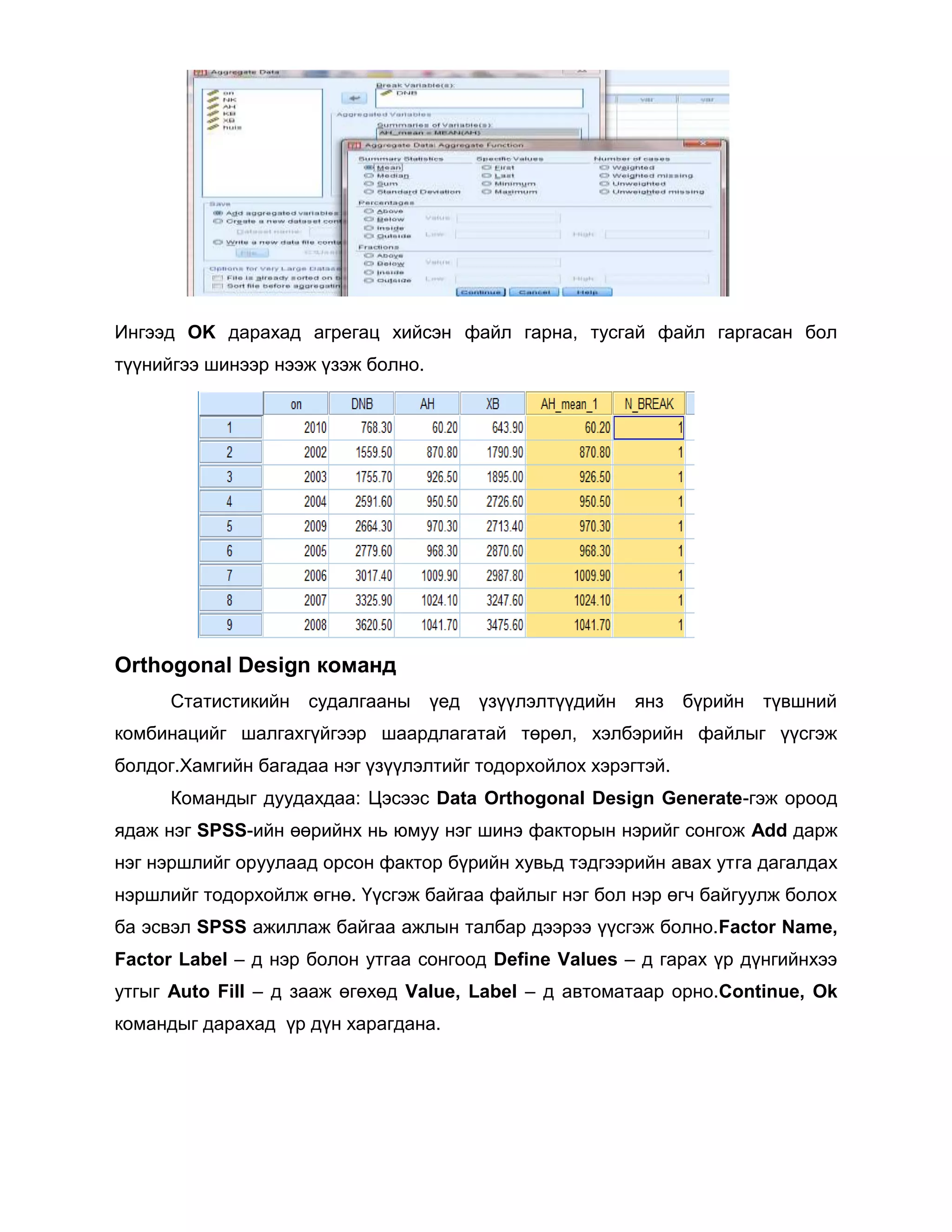 Ингээд OK дарахад агрегац хийсэн файл гарна, тусгай файл гаргасан бол
түүнийгээ шинээр нээж үзэж болно.

Orthogonal Design команд
Статистикийн

судалгааны

үед

үзүүлэлтүүдийн

янз

бүрийн

түвшний

комбинацийг шалгахгүйгээр шаардлагатай төрөл, хэлбэрийн файлыг үүсгэж
болдог.Хамгийн багадаа нэг үзүүлэлтийг тодорхойлох хэрэгтэй.
Командыг дуудахдаа: Цэсээс Data Orthogonal Design Generate-гэж ороод
ядаж нэг SPSS-ийн өөрийнх нь юмуу нэг шинэ факторын нэрийг сонгож Add дарж
нэг нэршлийг оруулаад орсон фактор бүрийн хувьд тэдгээрийн авах утга дагалдах
нэршлийг тодорхойлж өгнө. Үүсгэж байгаа файлыг нэг бол нэр өгч байгуулж болох
ба эсвэл SPSS ажиллаж байгаа ажлын талбар дээрээ үүсгэж болно.Factor Name,
Factor Label – д нэр болон утгаа сонгоод Define Values – д гарах үр дүнгийнхээ
утгыг Auto Fill – д зааж өгөхөд Value, Label – д автоматаар орно.Continue, Ok
командыг дарахад үр дүн харагдана.

 