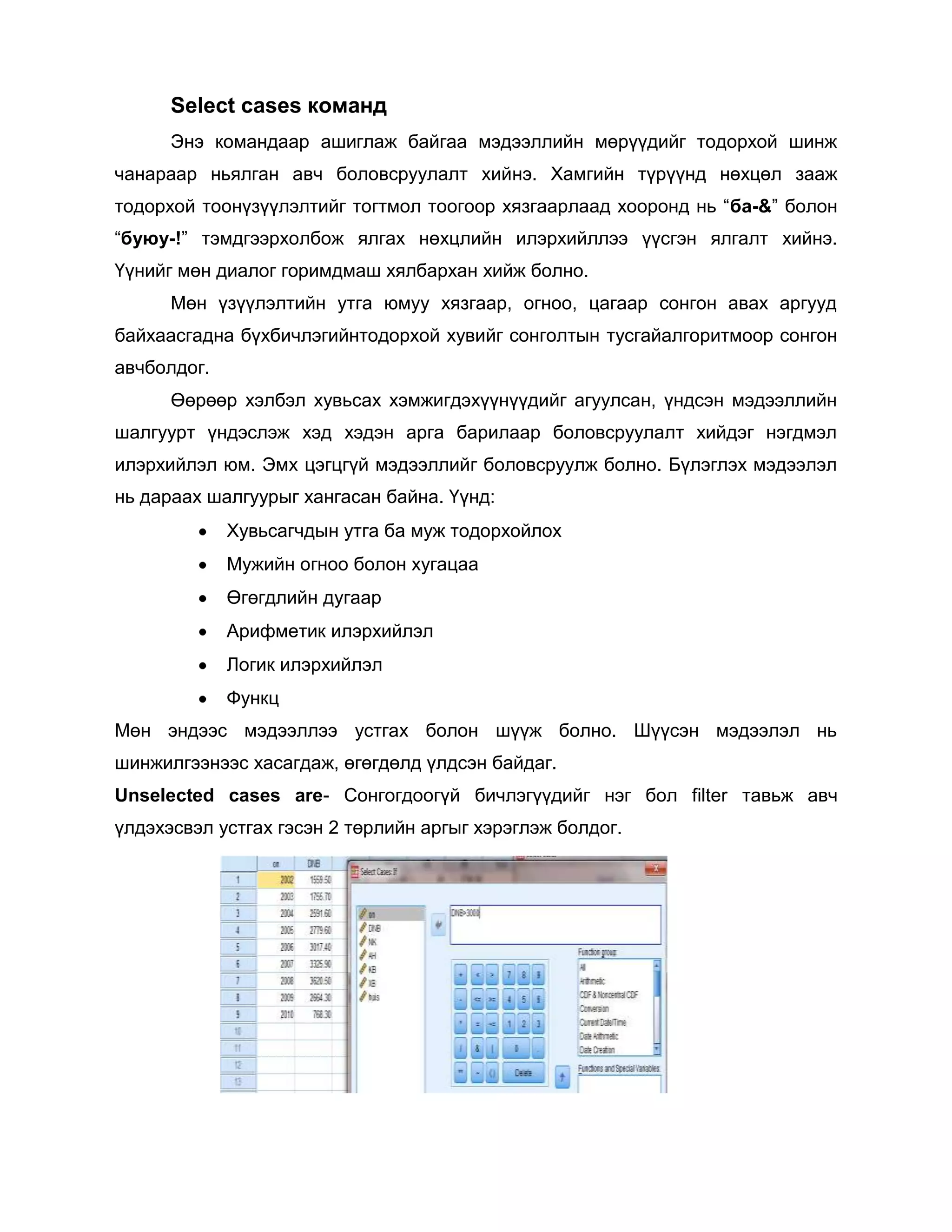 Select cases команд
Энэ командаар ашиглаж байгаа мэдээллийн мөрүүдийг тодорхой шинж
чанараар ньялган авч боловсруулалт хийнэ. Хамгийн түрүүнд нөхцөл зааж
тодорхой тоонүзүүлэлтийг тогтмол тоогоор хязгаарлаад хооронд нь “ба-&” болон
“буюу-!” тэмдгээрхолбож ялгах нөхцлийн илэрхийллээ үүсгэн ялгалт хийнэ.
Үүнийг мөн диалог горимдмаш хялбархан хийж болно.
Мөн үзүүлэлтийн утга юмуу хязгаар, огноо, цагаар сонгон авах аргууд
байхаасгадна бүхбичлэгийнтодорхой хувийг сонголтын тусгайалгоритмоор сонгон
авчболдог.
Өөрөөр хэлбэл хувьсах хэмжигдэхүүнүүдийг агуулсан, үндсэн мэдээллийн
шалгуурт үндэслэж хэд хэдэн арга барилаар боловсруулалт хийдэг нэгдмэл
илэрхийлэл юм. Эмх цэгцгүй мэдээллийг боловсруулж болно. Бүлэглэх мэдээлэл
нь дараах шалгуурыг хангасан байна. Үүнд:
Хувьсагчдын утга ба муж тодорхойлох
Мужийн огноо болон хугацаа
Өгөгдлийн дугаар
Арифметик илэрхийлэл
Логик илэрхийлэл
Функц
Мөн эндээс мэдээллээ устгах болон шүүж болно. Шүүсэн мэдээлэл нь
шинжилгээнээс хасагдаж, өгөгдөлд үлдсэн байдаг.
Unselected cases are- Сонгогдоогүй бичлэгүүдийг нэг бол filter тавьж авч
үлдэхэсвэл устгах гэсэн 2 төрлийн аргыг хэрэглэж болдог.

 