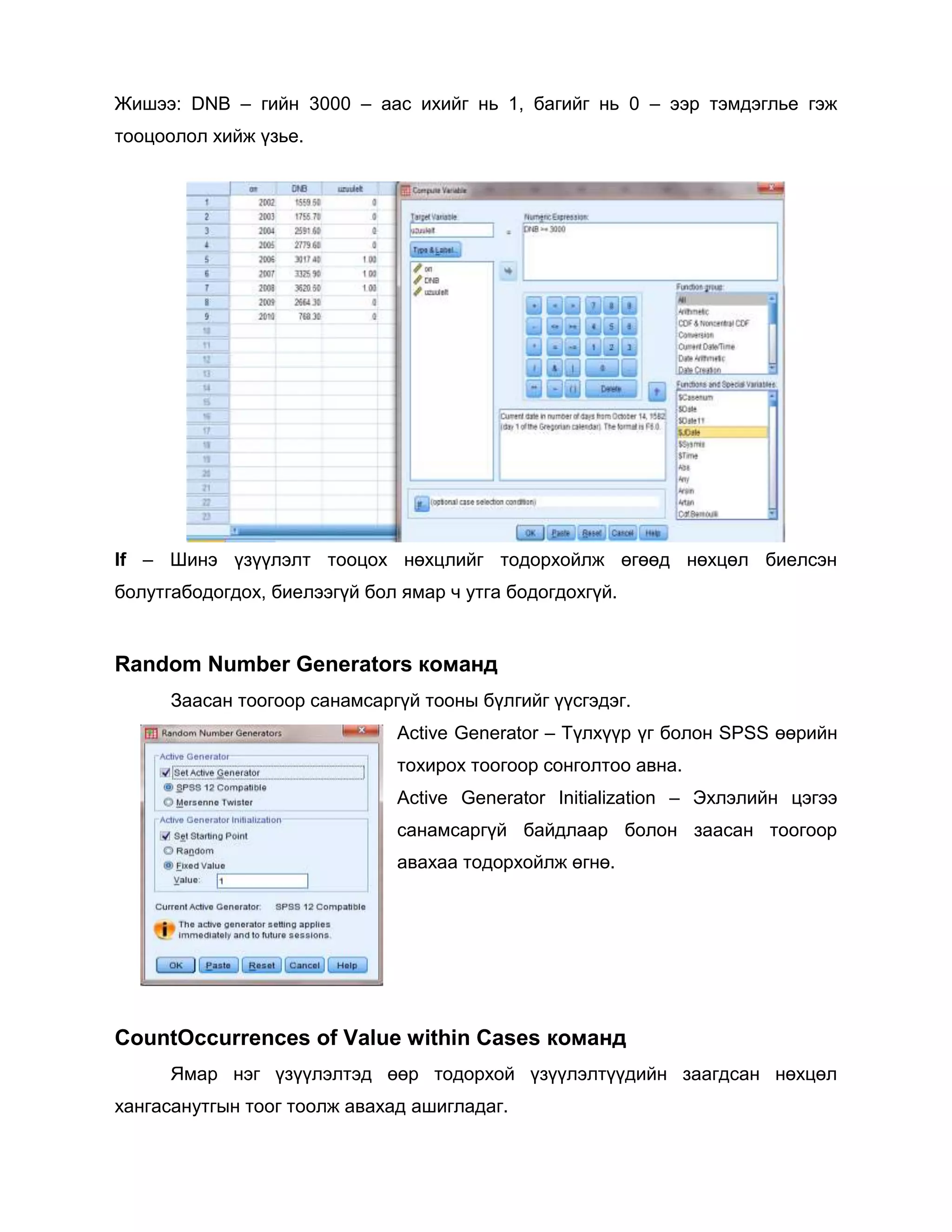 Жишээ: DNB – гийн 3000 – аас ихийг нь 1, багийг нь 0 – ээр тэмдэглье гэж
тооцоолол хийж үзье.

If – Шинэ үзүүлэлт тооцох нөхцлийг тодорхойлж өгөөд нөхцөл биелсэн
болутгабодогдох, биелээгүй бол ямар ч утга бодогдохгүй.

Random Number Generators команд
Заасан тоогоор санамсаргүй тооны бүлгийг үүсгэдэг.
Active Generator – Түлхүүр үг болон SPSS өөрийн
тохирох тоогоор сонголтоо авна.
Active Generator Initialization – Эхлэлийн цэгээ
санамсаргүй байдлаар болон заасан тоогоор
авахаа тодорхойлж өгнө.

CountOccurrences of Value within Cases команд
Ямар нэг үзүүлэлтэд өөр тодорхой үзүүлэлтүүдийн заагдсан нөхцөл
хангасанутгын тоог тоолж авахад ашигладаг.

 