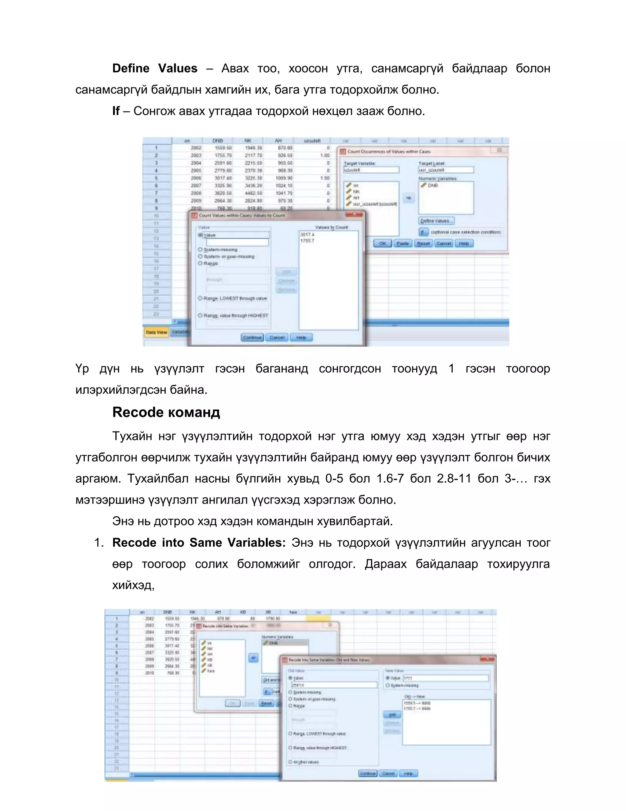 Define Values – Авах тоо, хоосон утга, санамсаргүй байдлаар болон
санамсаргүй байдлын хамгийн их, бага утга тодорхойлж болно.
If – Сонгож авах утгадаа тодорхой нөхцөл зааж болно.

Үр дүн нь үзүүлэлт гэсэн багананд сонгогдсон тоонууд 1 гэсэн тоогоор
илэрхийлэгдсэн байна.

Recode команд
Тухайн нэг үзүүлэлтийн тодорхой нэг утга юмуу хэд хэдэн утгыг өөр нэг
утгаболгон өөрчилж тухайн үзүүлэлтийн байранд юмуу өөр үзүүлэлт болгон бичих
аргаюм. Тухайлбал насны бүлгийн хувьд 0-5 бол 1.6-7 бол 2.8-11 бол 3-… гэх
мэтээршинэ үзүүлэлт ангилал үүсгэхэд хэрэглэж болно.
Энэ нь дотроо хэд хэдэн командын хувилбартай.
1. Recode into Same Variables: Энэ нь тодорхой үзүүлэлтийн агуулсан тоог
өөр тоогоор солих боломжийг олгодог. Дараах байдалаар тохируулга
хийхэд,

 