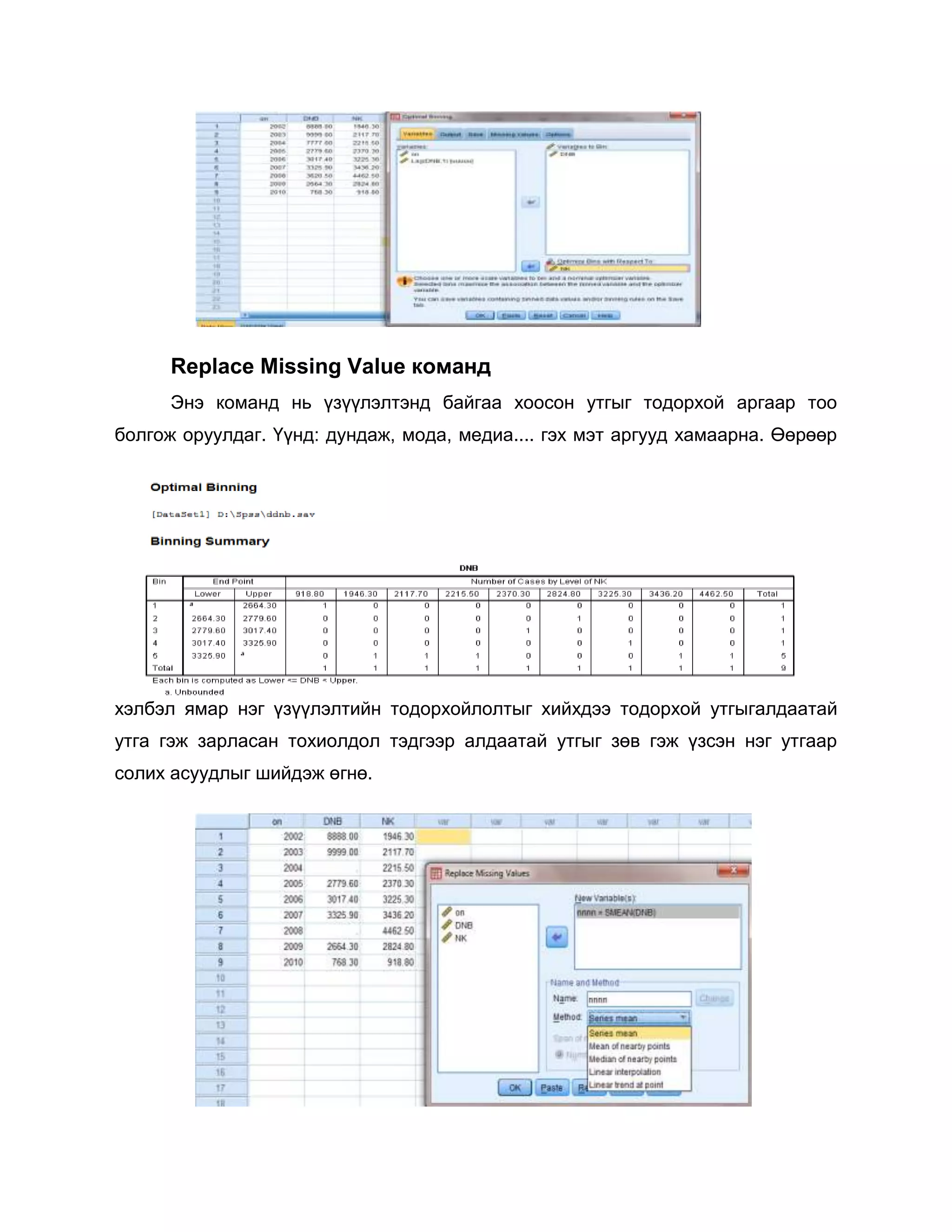 Replace Missing Value команд
Энэ команд нь үзүүлэлтэнд байгаа хоосон утгыг тодорхой аргаар тоо
болгож оруулдаг. Үүнд: дундаж, мода, медиа.... гэх мэт аргууд хамаарна. Өөрөөр

хэлбэл ямар нэг үзүүлэлтийн тодорхойлолтыг хийхдээ тодорхой утгыгалдаатай
утга гэж зарласан тохиолдол тэдгээр алдаатай утгыг зөв гэж үзсэн нэг утгаар
солих асуудлыг шийдэж өгнө.

 