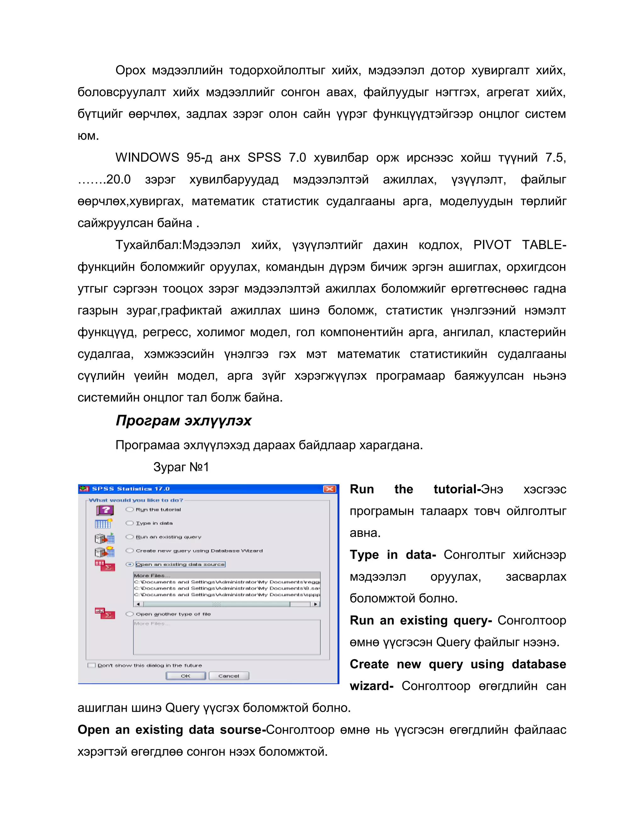 Орох мэдээллийн тодорхойлолтыг хийх, мэдээлэл дотор хувиргалт хийх,
боловсруулалт хийх мэдээллийг сонгон авах, файлуудыг нэгтгэх, агрегат хийх,
бүтцийг өөрчлөх, задлах зэрэг олон сайн үүрэг функцүүдтэйгээр онцлог систем
юм.
WINDOWS 95-д анх SPSS 7.0 хувилбар орж ирснээс хойш түүний 7.5,
…….20.0

зэрэг

хувилбаруудад

мэдээлэлтэй

ажиллах,

үзүүлэлт,

файлыг

өөрчлөх,хувиргах, математик статистик судалгааны арга, моделуудын төрлийг
сайжруулсан байна .
Тухайлбал:Мэдээлэл хийх, үзүүлэлтийг дахин кодлох, PIVOT TABLEфункцийн боломжийг оруулах, командын дүрэм бичиж эргэн ашиглах, орхигдсон
утгыг сэргээн тооцох зэрэг мэдээлэлтэй ажиллах боломжийг өргөтгөснөөс гадна
газрын зураг,графиктай ажиллах шинэ боломж, статистик үнэлгээний нэмэлт
функцүүд, регресс, холимог модел, гол компонентийн арга, ангилал, кластерийн
судалгаа, хэмжээсийн үнэлгээ гэх мэт математик статистикийн судалгааны
сүүлийн үеийн модел, арга зүйг хэрэгжүүлэх програмаар баяжуулсан ньэнэ
системийн онцлог тал болж байна.

Програм эхлүүлэх
Програмаа эхлүүлэхэд дараах байдлаар харагдана.
Зураг №1
Run

the

tutorial-Энэ

хэсгээс

програмын талаарх товч ойлголтыг
авна.
Type in data- Сонголтыг хийснээр
мэдээлэл

оруулах,

засварлах

боломжтой болно.
Run an existing query- Сонголтоор
өмнө үүсгэсэн Query файлыг нээнэ.
Create new query using database
wizard- Сонголтоор өгөгдлийн сан
ашиглан шинэ Query үүсгэх боломжтой болно.
Open an existing data sourse-Сонголтоор өмнө нь үүсгэсэн өгөгдлийн файлаас
хэрэгтэй өгөгдлөө сонгон нээх боломжтой.

 