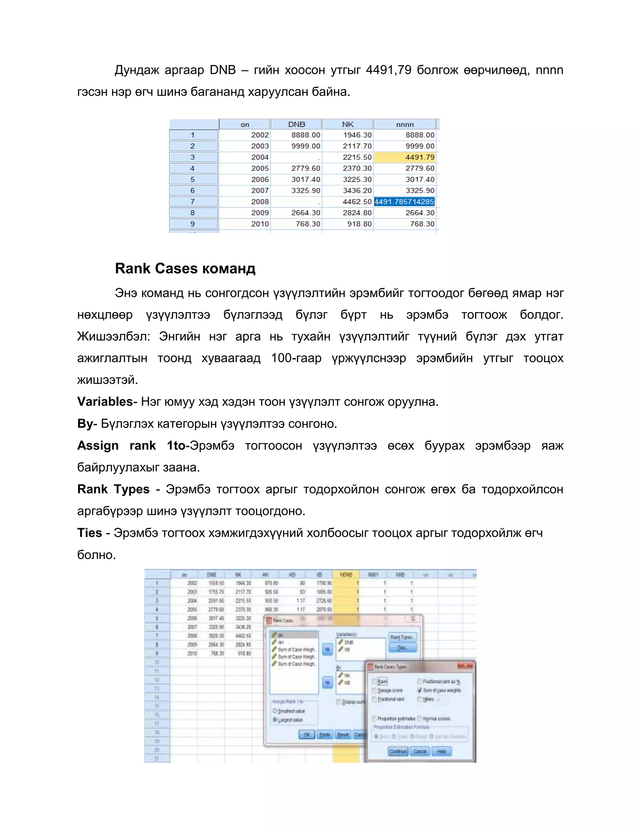 Дундаж аргаар DNB – гийн хоосон утгыг 4491,79 болгож өөрчилөөд, nnnn
гэсэн нэр өгч шинэ багананд харуулсан байна.

Rank Cases команд
Энэ команд нь сонгогдсон үзүүлэлтийн эрэмбийг тогтоодог бөгөөд ямар нэг
нөхцлөөр

үзүүлэлтээ

бүлэглээд

бүлэг

бүрт

нь

эрэмбэ

тогтоож

болдог.

Жишээлбэл: Энгийн нэг арга нь тухайн үзүүлэлтийг түүний бүлэг дэх утгат
ажиглалтын тоонд хуваагаад 100-гаар үржүүлснээр эрэмбийн утгыг тооцох
жишээтэй.
Variables- Нэг юмуу хэд хэдэн тоон үзүүлэлт сонгож оруулна.
By- Бүлэглэх категорын үзүүлэлтээ сонгоно.
Assign rank 1to-Эрэмбэ тогтоосон үзүүлэлтээ өсөх буурах эрэмбээр яаж
байрлуулахыг заана.
Rank Types - Эрэмбэ тогтоох аргыг тодорхойлон сонгож өгөх ба тодорхойлсон
аргабүрээр шинэ үзүүлэлт тооцогдоно.
Ties - Эрэмбэ тогтоох хэмжигдэхүүний холбоосыг тооцох аргыг тодорхойлж өгч
болно.

 