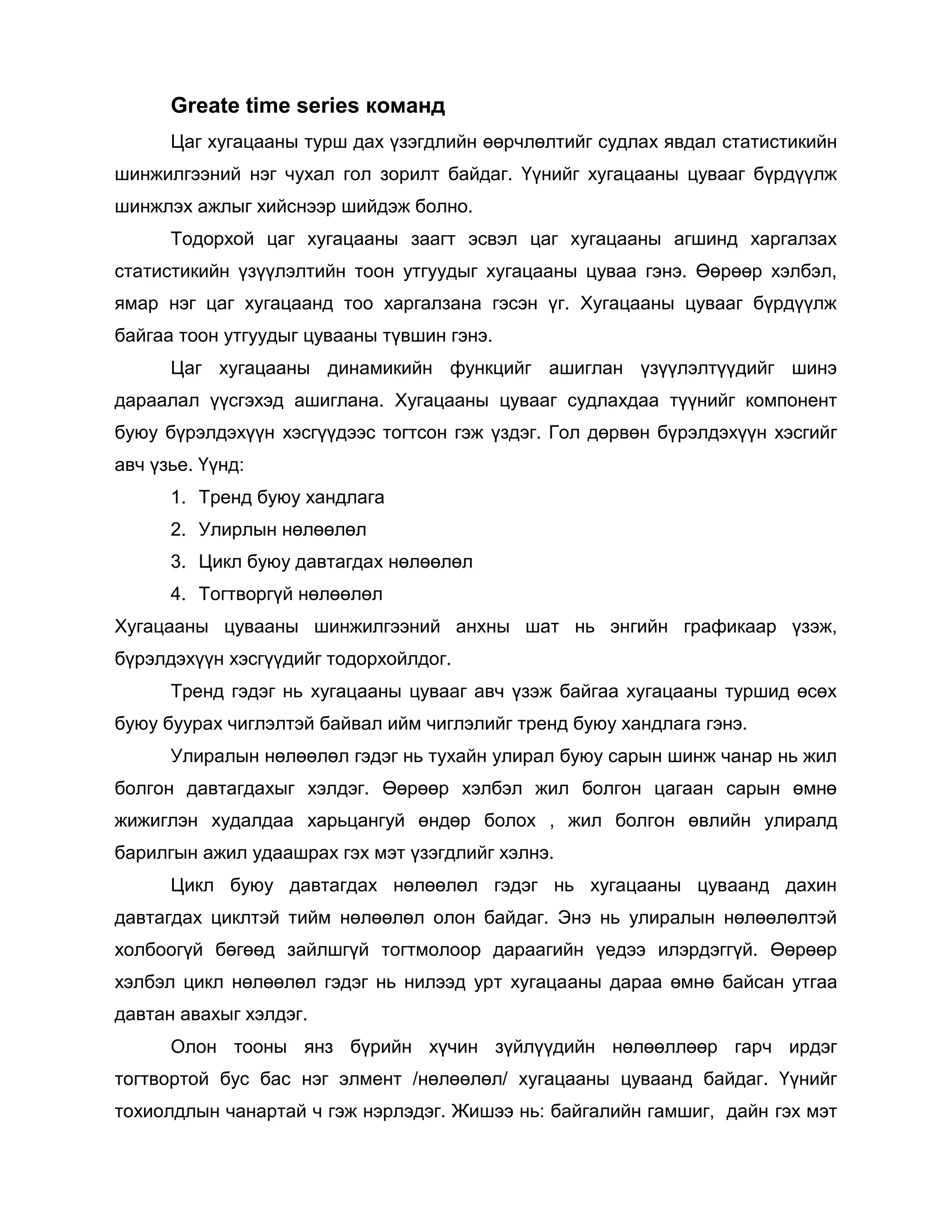 Greate time series команд
Цаг хугацааны турш дах үзэгдлийн өөрчлөлтийг судлах явдал статистикийн
шинжилгээний нэг чухал гол зорилт байдаг. Үүнийг хугацааны цувааг бүрдүүлж
шинжлэх ажлыг хийснээр шийдэж болно.
Тодорхой цаг хугацааны заагт эсвэл цаг хугацааны агшинд харгалзах
статистикийн үзүүлэлтийн тоон утгуудыг хугацааны цуваа гэнэ. Өөрөөр хэлбэл,
ямар нэг цаг хугацаанд тоо харгалзана гэсэн үг. Хугацааны цувааг бүрдүүлж
байгаа тоон утгуудыг цувааны түвшин гэнэ.
Цаг хугацааны динамикийн функцийг ашиглан үзүүлэлтүүдийг шинэ
дараалал үүсгэхэд ашиглана. Хугацааны цувааг судлахдаа түүнийг компонент
буюу бүрэлдэхүүн хэсгүүдээс тогтсон гэж үздэг. Гол дөрвөн бүрэлдэхүүн хэсгийг
авч үзье. Үүнд:
1. Тренд буюу хандлага
2. Улирлын нөлөөлөл
3. Цикл буюу давтагдах нөлөөлөл
4. Тогтворгүй нөлөөлөл
Хугацааны цувааны шинжилгээний анхны шат нь энгийн графикаар үзэж,
бүрэлдэхүүн хэсгүүдийг тодорхойлдог.
Тренд гэдэг нь хугацааны цувааг авч үзэж байгаа хугацааны туршид өсөх
буюу буурах чиглэлтэй байвал ийм чиглэлийг тренд буюу хандлага гэнэ.
Улиралын нөлөөлөл гэдэг нь тухайн улирал буюу сарын шинж чанар нь жил
болгон давтагдахыг хэлдэг. Өөрөөр хэлбэл жил болгон цагаан сарын өмнө
жижиглэн худалдаа харьцангуй өндөр болох , жил болгон өвлийн улиралд
барилгын ажил удаашрах гэх мэт үзэгдлийг хэлнэ.
Цикл буюу давтагдах нөлөөлөл гэдэг нь хугацааны цуваанд дахин
давтагдах циклтэй тийм нөлөөлөл олон байдаг. Энэ нь улиралын нөлөөлөлтэй
холбоогүй бөгөөд зайлшгүй тогтмолоор дараагийн үедээ илэрдэггүй. Өөрөөр
хэлбэл цикл нөлөөлөл гэдэг нь нилээд урт хугацааны дараа өмнө байсан утгаа
давтан авахыг хэлдэг.
Олон тооны янз бүрийн хүчин зүйлүүдийн нөлөөллөөр гарч ирдэг
тогтвортой бус бас нэг элмент /нөлөөлөл/ хугацааны цуваанд байдаг. Үүнийг
тохиолдлын чанартай ч гэж нэрлэдэг. Жишээ нь: байгалийн гамшиг, дайн гэх мэт

 