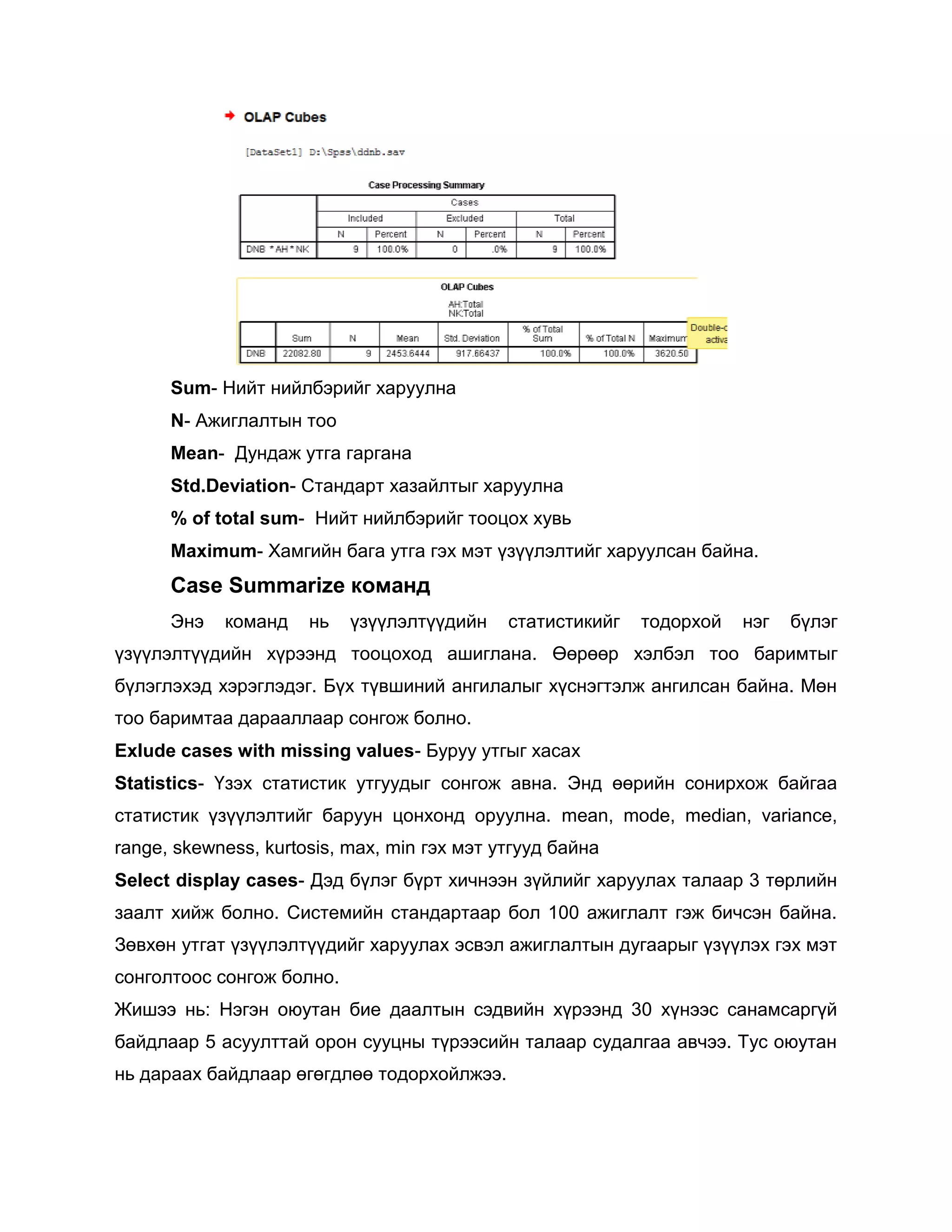 Sum- Нийт нийлбэрийг харуулна
N- Ажиглалтын тоо
Mean- Дундаж утга гаргана
Std.Deviation- Стандарт хазайлтыг харуулна
% of total sum- Нийт нийлбэрийг тооцох хувь
Maximum- Хамгийн бага утга гэх мэт үзүүлэлтийг харуулсан байна.

Case Summarize команд
Энэ

команд

нь

үзүүлэлтүүдийн

статистикийг

тодорхой

нэг

бүлэг

үзүүлэлтүүдийн хүрээнд тооцоход ашиглана. Өөрөөр хэлбэл тоо баримтыг
бүлэглэхэд хэрэглэдэг. Бүх түвшиний ангилалыг хүснэгтэлж ангилсан байна. Мөн
тоо баримтаа дарааллаар сонгож болно.
Exlude cases with missing values- Буруу утгыг хасах
Statistics- Үзэх статистик утгуудыг сонгож авна. Энд өөрийн сонирхож байгаа
статистик үзүүлэлтийг баруун цонхонд оруулна. mean, mode, median, variance,
range, skewness, kurtosis, max, min гэх мэт утгууд байна
Select display cases- Дэд бүлэг бүрт хичнээн зүйлийг харуулах талаар 3 төрлийн
заалт хийж болно. Системийн стандартаар бол 100 ажиглалт гэж бичсэн байна.
Зөвхөн утгат үзүүлэлтүүдийг харуулах эсвэл ажиглалтын дугаарыг үзүүлэх гэх мэт
сонголтоос сонгож болно.
Жишээ нь: Нэгэн оюутан бие даалтын сэдвийн хүрээнд 30 хүнээс санамсаргүй
байдлаар 5 асуулттай орон сууцны түрээсийн талаар судалгаа авчээ. Тус оюутан
нь дараах байдлаар өгөгдлөө тодорхойлжээ.

 