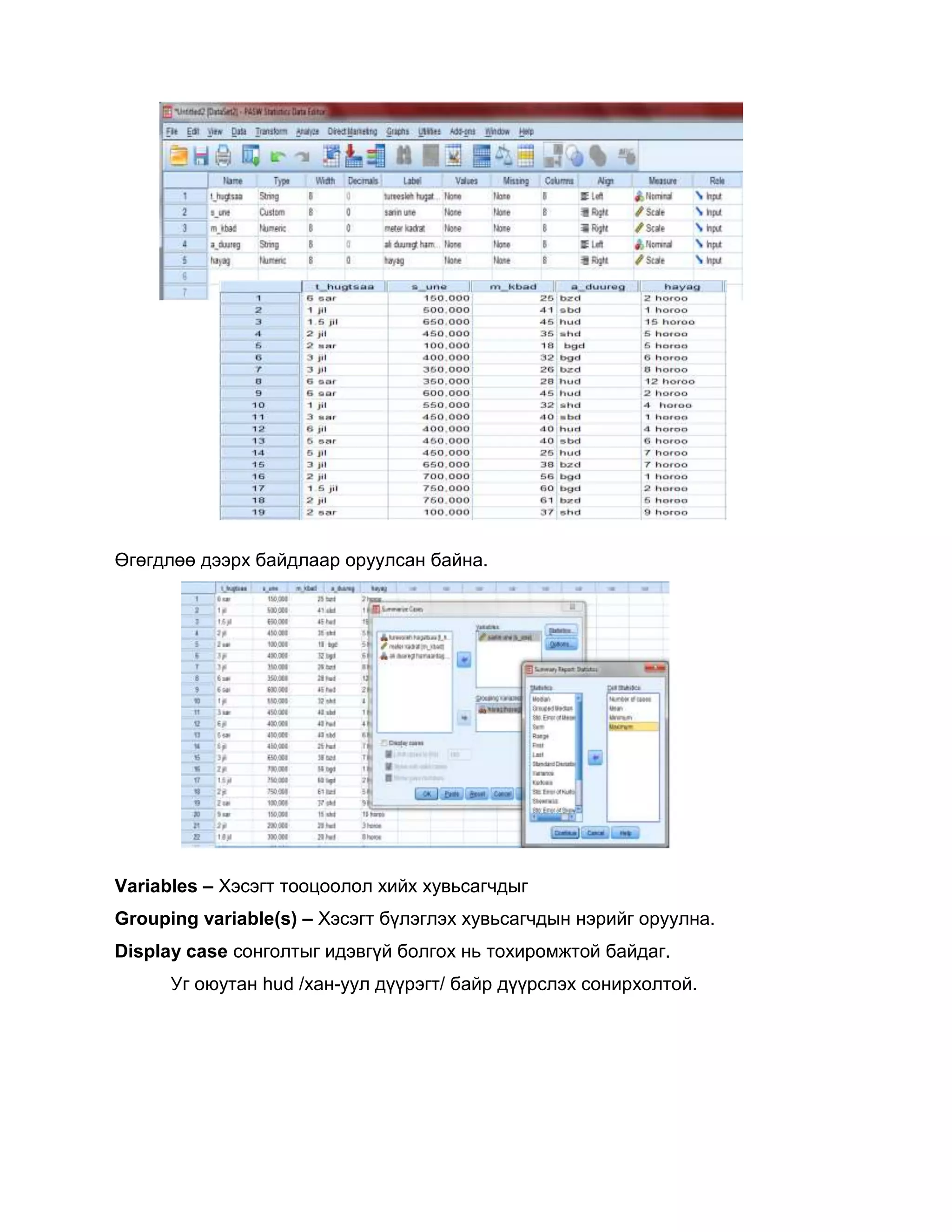 Өгөгдлөө дээрх байдлаар оруулсан байна.

Variables – Хэсэгт тооцоолол хийх хувьсагчдыг
Grouping variable(s) – Хэсэгт бүлэглэх хувьсагчдын нэрийг оруулна.
Display case сонголтыг идэвгүй болгох нь тохиромжтой байдаг.
Уг оюутан hud /хан-уул дүүрэгт/ байр дүүрслэх сонирхолтой.

 