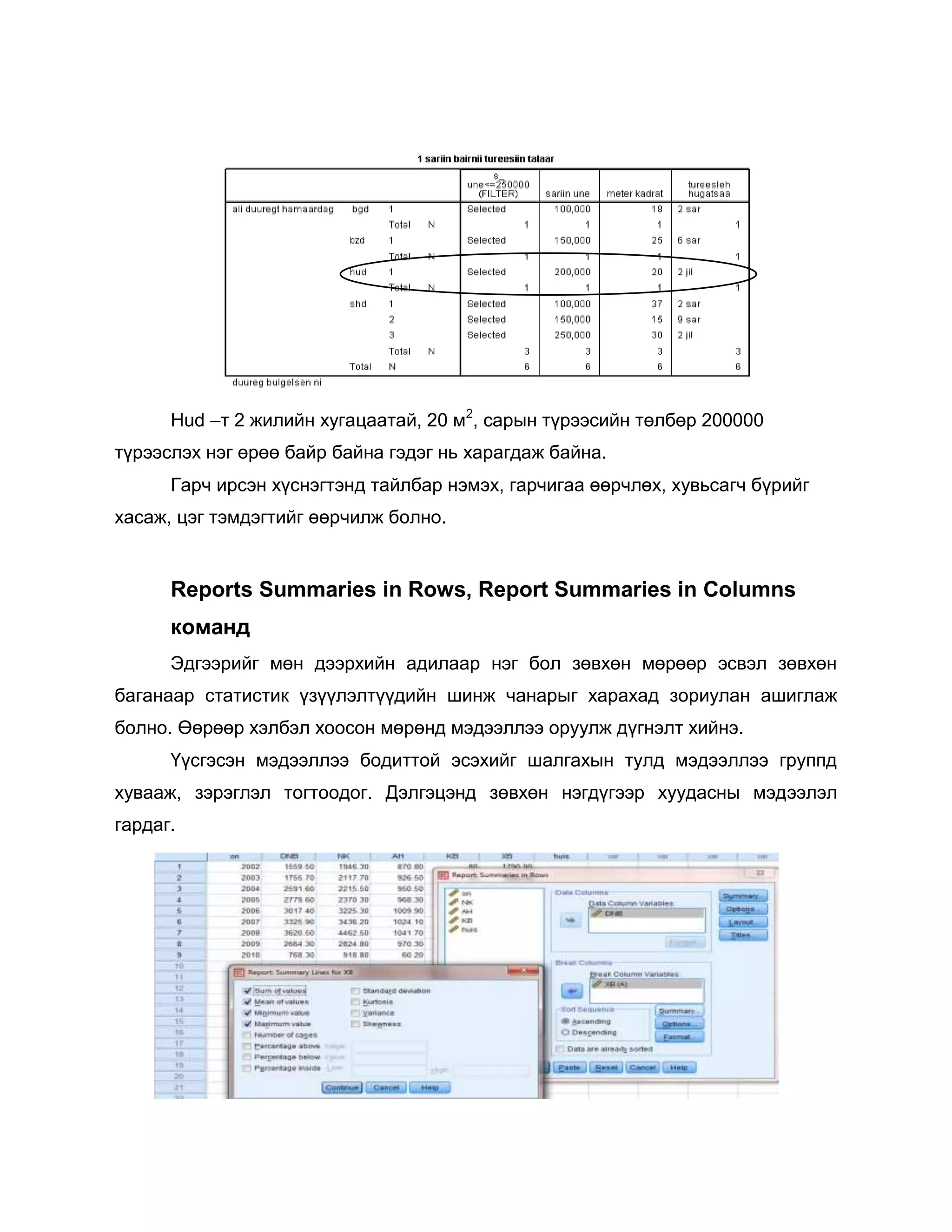 Hud –т 2 жилийн хугацаатай, 20 м2, сарын түрээсийн төлбөр 200000
түрээслэх нэг өрөө байр байна гэдэг нь харагдаж байна.
Гарч ирсэн хүснэгтэнд тайлбар нэмэх, гарчигаа өөрчлөх, хувьсагч бүрийг
хасаж, цэг тэмдэгтийг өөрчилж болно.

Reports Summaries in Rows, Report Summaries in Columns
команд
Эдгээрийг мөн дээрхийн адилаар нэг бол зөвхөн мөрөөр эсвэл зөвхөн
баганаар статистик үзүүлэлтүүдийн шинж чанарыг харахад зориулан ашиглаж
болно. Өөрөөр хэлбэл хоосон мөрөнд мэдээллээ оруулж дүгнэлт хийнэ.
Үүсгэсэн мэдээллээ бодиттой эсэхийг шалгахын тулд мэдээллээ группд
хувааж, зэрэглэл тогтоодог. Дэлгэцэнд зөвхөн нэгдүгээр хуудасны мэдээлэл
гардаг.

 