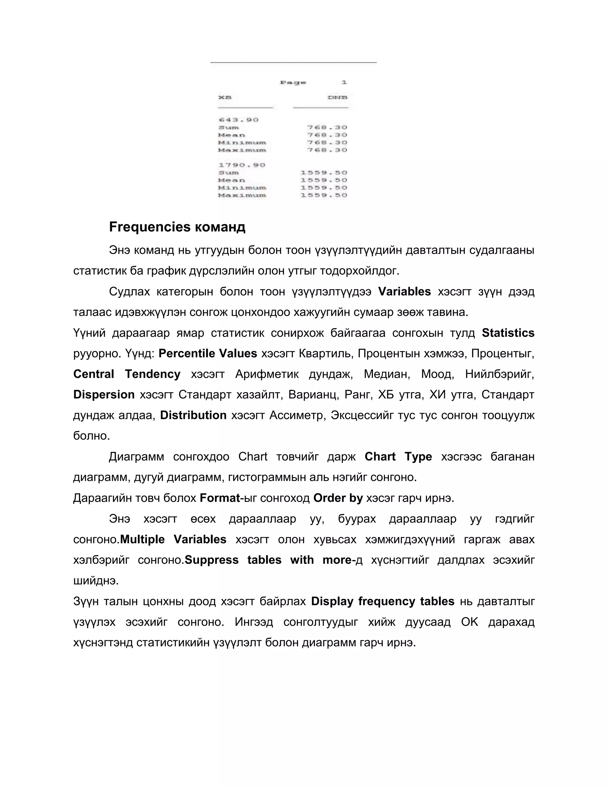Frequencies команд
Энэ команд нь утгуудын болон тоон үзүүлэлтүүдийн давталтын судалгааны
статистик ба график дүрслэлийн олон утгыг тодорхойлдог.
Судлах категорын болон тоон үзүүлэлтүүдээ Variables хэсэгт зүүн дээд
талаас идэвхжүүлэн сонгож цонхондоо хажуугийн сумаар зөөж тавина.
Үүний дараагаар ямар статистик сонирхож байгаагаа сонгохын тулд Statistics
рууорно. Үүнд: Percentile Values хэсэгт Квартиль, Процентын хэмжээ, Процентыг,
Central Tendency хэсэгт Арифметик дундаж, Медиан, Моод, Нийлбэрийг,
Dispersion хэсэгт Стандарт хазайлт, Варианц, Ранг, ХБ утга, ХИ утга, Стандарт
дундаж алдаа, Distribution хэсэгт Ассиметр, Эксцессийг тус тус сонгон тооцуулж
болно.
Диаграмм сонгохдоо Chart товчийг дарж Chart Type хэсгээс баганан
диаграмм, дугуй диаграмм, гистограммын аль нэгийг сонгоно.
Дараагийн товч болох Format-ыг сонгоход Order by хэсэг гарч ирнэ.
Энэ

хэсэгт

өсөх

дарааллаар

уу,

буурах

дарааллаар

уу

гэдгийг

сонгоно.Multiple Variables хэсэгт олон хувьсах хэмжигдэхүүний гаргаж авах
хэлбэрийг сонгоно.Suppress tables with more-д хүснэгтийг далдлах эсэхийг
шийднэ.
Зүүн талын цонхны доод хэсэгт байрлах Display frequency tables нь давталтыг
үзүүлэх эсэхийг сонгоно. Ингээд сонголтуудыг хийж дуусаад OK дарахад
хүснэгтэнд статистикийн үзүүлэлт болон диаграмм гарч ирнэ.

 
