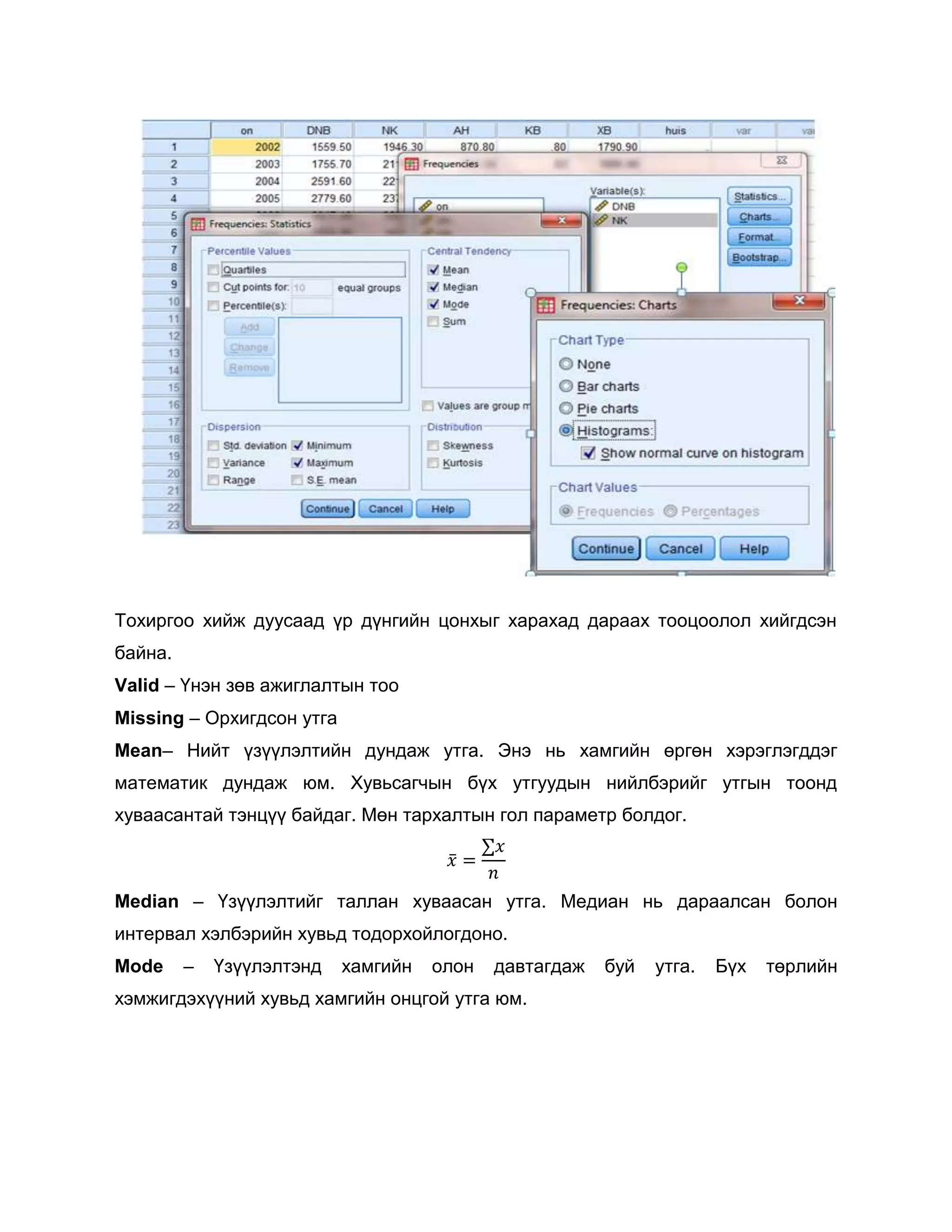 Тохиргоо хийж дуусаад үр дүнгийн цонхыг харахад дараах тооцоолол хийгдсэн
байна.
Valid – Үнэн зөв ажиглалтын тоо
Missing – Орхигдсон утга
Mean– Нийт үзүүлэлтийн дундаж утга. Энэ нь хамгийн өргөн хэрэглэгддэг
математик дундаж юм. Хувьсагчын бүх утгуудын нийлбэрийг утгын тоонд
хуваасантай тэнцүү байдаг. Мөн тархалтын гол параметр болдог.

Median – Үзүүлэлтийг таллан хуваасан утга. Медиан нь дараалсан болон
интервал хэлбэрийн хувьд тодорхойлогдоно.
Mode

–

Үзүүлэлтэнд

хамгийн

олон

давтагдаж

хэмжигдэхүүний хувьд хамгийн онцгой утга юм.

буй

утга.

Бүх

төрлийн

 