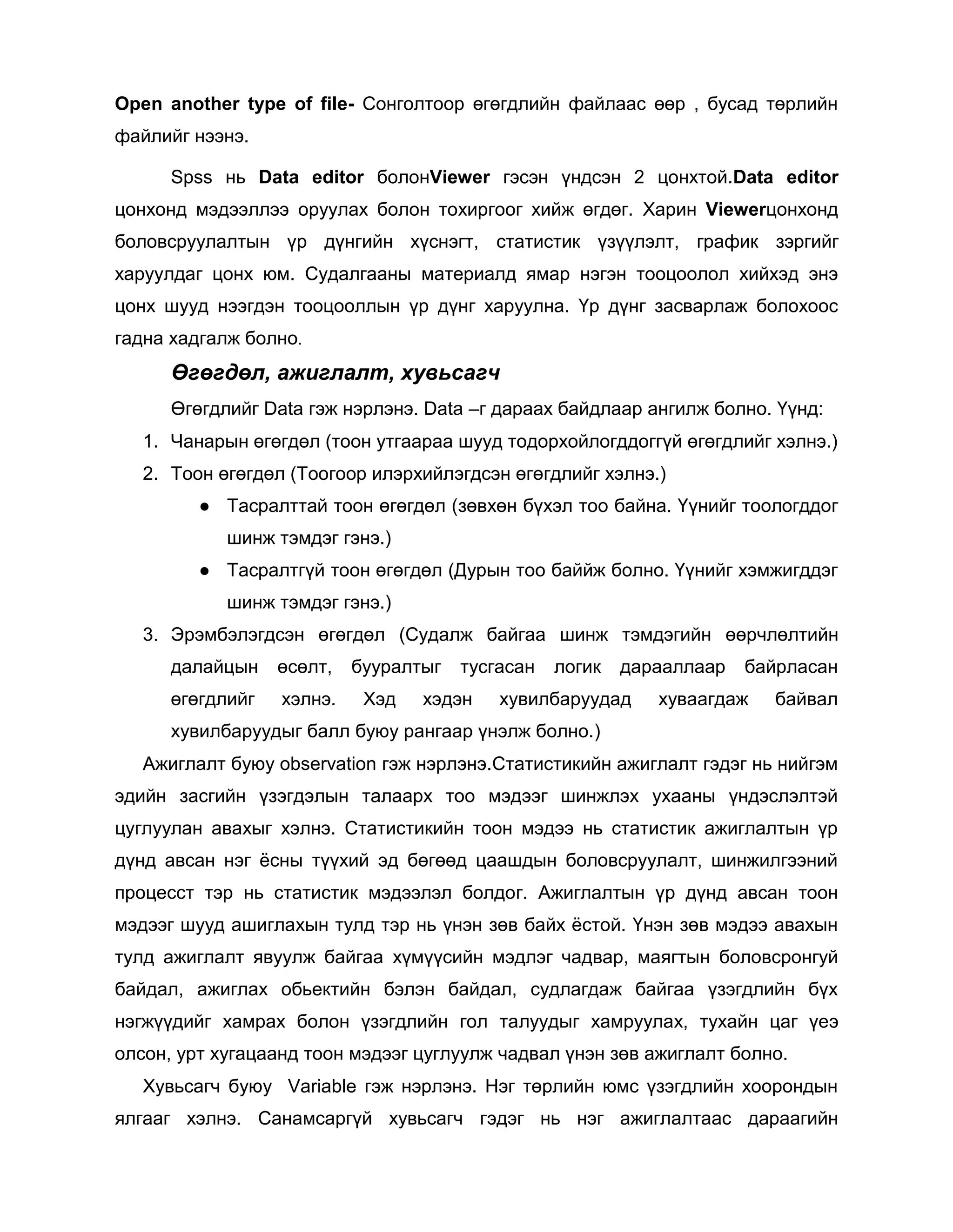 Open another type of file- Сонголтоор өгөгдлийн файлаас өөр , бусад төрлийн
файлийг нээнэ.
Spss нь Data editor болонViewer гэсэн үндсэн 2 цонхтой.Data editor
цонхонд мэдээллээ оруулах болон тохиргоог хийж өгдөг. Харин Viewerцонхонд
боловсруулалтын үр дүнгийн хүснэгт, статистик үзүүлэлт, график зэргийг
харуулдаг цонх юм. Судалгааны материалд ямар нэгэн тооцоолол хийхэд энэ
цонх шууд нээгдэн тооцооллын үр дүнг харуулна. Үр дүнг засварлаж болохоос
гадна хадгалж болно.

Өгөгдөл, ажиглалт, хувьсагч
Өгөгдлийг Data гэж нэрлэнэ. Data –г дараах байдлаар ангилж болно. Үүнд:
1. Чанарын өгөгдөл (тоон утгаараа шууд тодорхойлогддоггүй өгөгдлийг хэлнэ.)
2. Тоон өгөгдөл (Тоогоор илэрхийлэгдсэн өгөгдлийг хэлнэ.)
● Тасралттай тоон өгөгдөл (зөвхөн бүхэл тоо байна. Үүнийг тоологддог
шинж тэмдэг гэнэ.)
● Тасралтгүй тоон өгөгдөл (Дурын тоо баййж болно. Үүнийг хэмжигддэг
шинж тэмдэг гэнэ.)
3. Эрэмбэлэгдсэн өгөгдөл (Судалж байгаа шинж тэмдэгийн өөрчлөлтийн
далайцын

өсөлт,

өгөгдлийг

хэлнэ.

бууралтыг
Хэд

тусгасан

хэдэн

логик

дарааллаар

хувилбаруудад

байрласан

хуваагдаж

байвал

хувилбаруудыг балл буюу рангаар үнэлж болно.)
Ажиглалт буюу observation гэж нэрлэнэ.Статистикийн ажиглалт гэдэг нь нийгэм
эдийн засгийн үзэгдэлын талаарх тоо мэдээг шинжлэх ухааны үндэслэлтэй
цуглуулан авахыг хэлнэ. Статистикийн тоон мэдээ нь статистик ажиглалтын үр
дүнд авсан нэг ѐсны түүхий эд бөгөөд цаашдын боловсруулалт, шинжилгээний
процесст тэр нь статистик мэдээлэл болдог. Ажиглалтын үр дүнд авсан тоон
мэдээг шууд ашиглахын тулд тэр нь үнэн зөв байх ѐстой. Үнэн зөв мэдээ авахын
тулд ажиглалт явуулж байгаа хүмүүсийн мэдлэг чадвар, маягтын боловсронгуй
байдал, ажиглах обьектийн бэлэн байдал, судлагдаж байгаа үзэгдлийн бүх
нэгжүүдийг хамрах болон үзэгдлийн гол талуудыг хамруулах, тухайн цаг үеэ
олсон, урт хугацаанд тоон мэдээг цуглуулж чадвал үнэн зөв ажиглалт болно.
Хувьсагч буюу Variable гэж нэрлэнэ. Нэг төрлийн юмс үзэгдлийн хоорондын
ялгааг хэлнэ. Санамсаргүй хувьсагч гэдэг нь нэг ажиглалтаас дараагийн

 