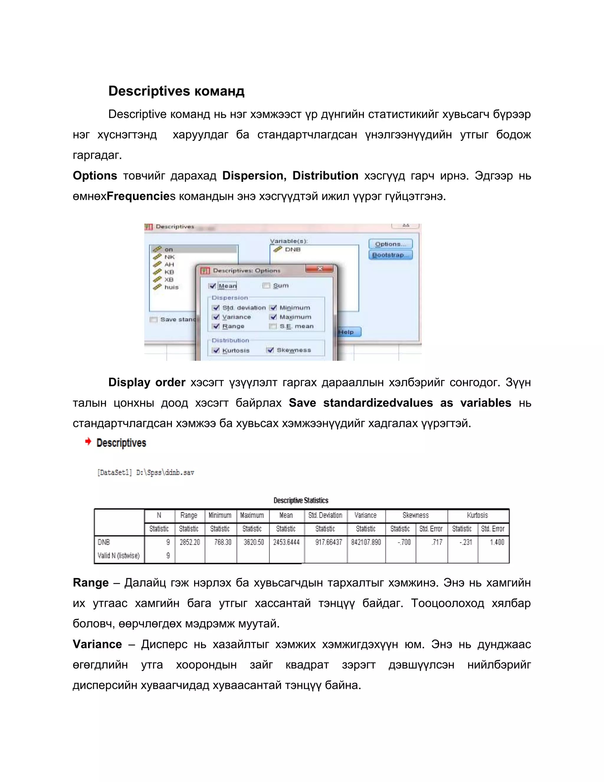 Descriptives команд
Descriptive команд нь нэг хэмжээст үр дүнгийн статистикийг хувьсагч бүрээр
нэг хүснэгтэнд

харуулдаг ба стандартчлагдсан үнэлгээнүүдийн утгыг бодож

гаргадаг.
Options товчийг дарахад Dispersion, Distribution хэсгүүд гарч ирнэ. Эдгээр нь
өмнөхFrequencies командын энэ хэсгүүдтэй ижил үүрэг гүйцэтгэнэ.

Display order хэсэгт үзүүлэлт гаргах дарааллын хэлбэрийг сонгодог. Зүүн
талын цонхны доод хэсэгт байрлах Save standardizedvalues as variables нь
стандартчлагдсан хэмжээ ба хувьсах хэмжээнүүдийг хадгалах үүрэгтэй.

Range – Далайц гэж нэрлэх ба хувьсагчдын тархалтыг хэмжинэ. Энэ нь хамгийн
их утгаас хамгийн бага утгыг хассантай тэнцүү байдаг. Тооцоолоход хялбар
боловч, өөрчлөгдөх мэдрэмж муутай.
Variance – Дисперс нь хазайлтыг хэмжих хэмжигдэхүүн юм. Энэ нь дунджаас
өгөгдлийн

утга

хоорондын

зайг

квадрат

зэрэгт

дисперсийн хуваагчидад хуваасантай тэнцүү байна.

дэвшүүлсэн

нийлбэрийг

 