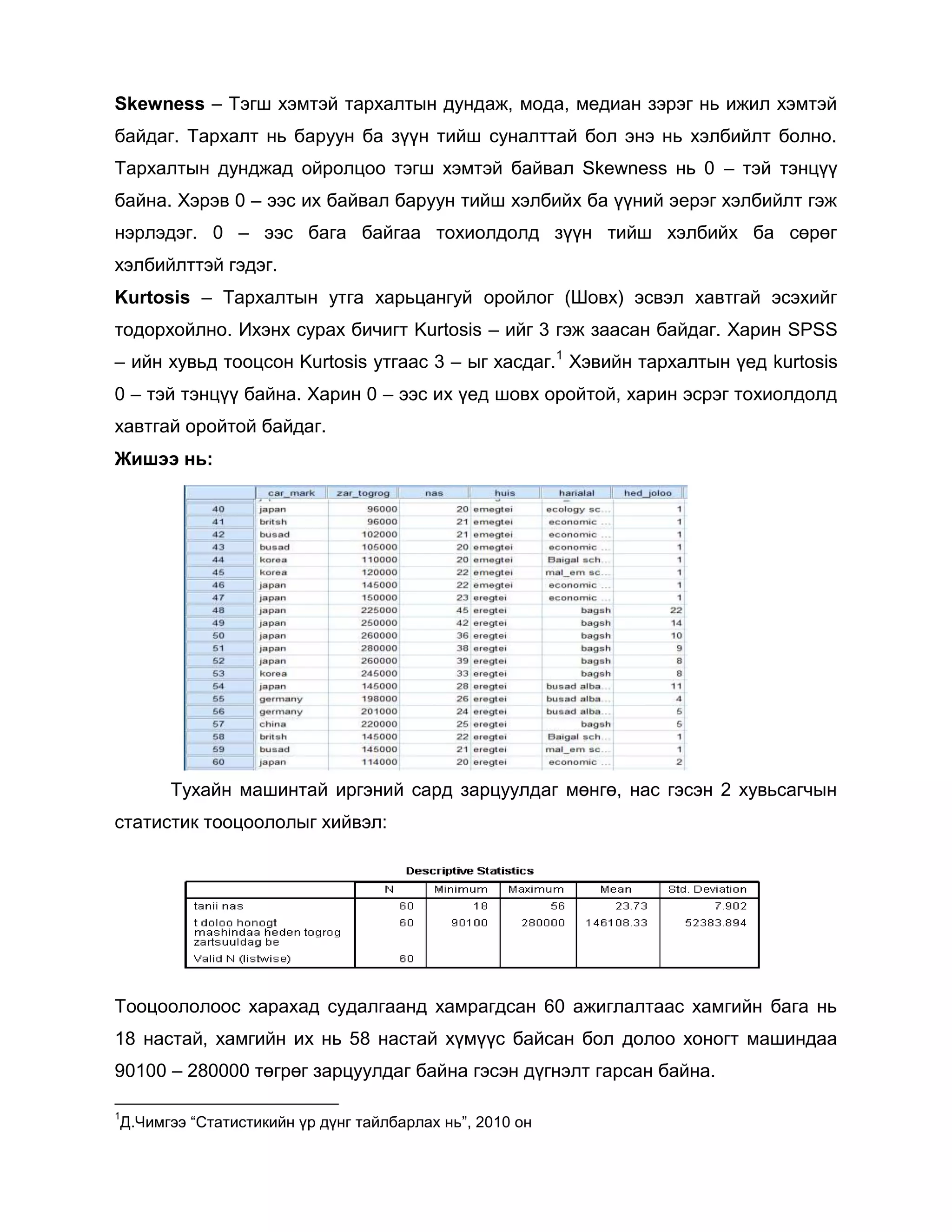 Skewness – Тэгш хэмтэй тархалтын дундаж, мода, медиан зэрэг нь ижил хэмтэй
байдаг. Тархалт нь баруун ба зүүн тийш суналттай бол энэ нь хэлбийлт болно.
Тархалтын дунджад ойролцоо тэгш хэмтэй байвал Skewness нь 0 – тэй тэнцүү
байна. Хэрэв 0 – ээс их байвал баруун тийш хэлбийх ба үүний эерэг хэлбийлт гэж
нэрлэдэг. 0 – ээс бага байгаа тохиолдолд зүүн тийш хэлбийх ба сөрөг
хэлбийлттэй гэдэг.
Kurtosis – Тархалтын утга харьцангуй оройлог (Шовх) эсвэл хавтгай эсэхийг
тодорхойлно. Ихэнх сурах бичигт Kurtosis – ийг 3 гэж заасан байдаг. Харин SPSS
– ийн хувьд тооцсон Kurtosis утгаас 3 – ыг хасдаг.1 Хэвийн тархалтын үед kurtosis
0 – тэй тэнцүү байна. Харин 0 – ээс их үед шовх оройтой, харин эсрэг тохиолдолд
хавтгай оройтой байдаг.
Жишээ нь:

Тухайн машинтай иргэний сард зарцуулдаг мөнгө, нас гэсэн 2 хувьсагчын
статистик тооцоололыг хийвэл:

Тооцоололоос харахад судалгаанд хамрагдсан 60 ажиглалтаас хамгийн бага нь
18 настай, хамгийн их нь 58 настай хүмүүс байсан бол долоо хоногт машиндаа
90100 – 280000 төгрөг зарцуулдаг байна гэсэн дүгнэлт гарсан байна.
1

Д.Чимгээ “Статистикийн үр дүнг тайлбарлах нь”, 2010 он

 