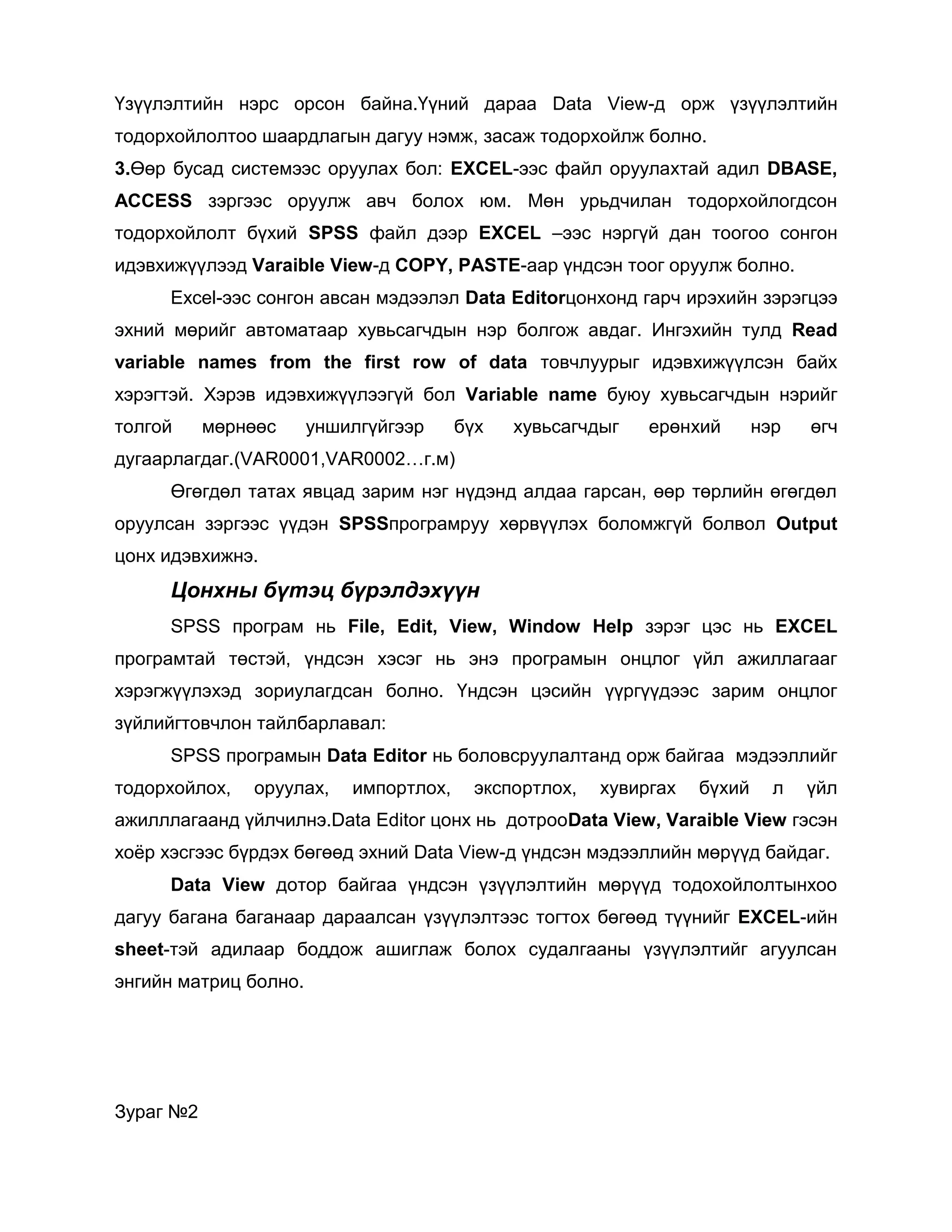 Үзүүлэлтийн нэрс орсон байна.Үүний дараа Data View-д орж үзүүлэлтийн
тодорхойлолтоо шаардлагын дагуу нэмж, засаж тодорхойлж болно.
3.Өөр бусад системээс оруулах бол: EXCEL-ээс файл оруулахтай адил DBASE,
ACCESS зэргээс оруулж авч болох юм. Мөн урьдчилан тодорхойлогдсон
тодорхойлолт бүхий SPSS файл дээр EXCEL –ээс нэргүй дан тоогоо сонгон
идэвхижүүлээд Varaible View-д COPY, PASTE-аар үндсэн тоог оруулж болно.
Excel-ээс сонгон авсан мэдээлэл Data Editorцонхонд гарч ирэхийн зэрэгцээ
эхний мөрийг автоматаар хувьсагчдын нэр болгож авдаг. Ингэхийн тулд Read
variable names from the first row of data товчлуурыг идэвхижүүлсэн байх
хэрэгтэй. Хэрэв идэвхижүүлээгүй бол Variable name буюу хувьсагчдын нэрийг
толгой

мөрнөөс

уншилгүйгээр

бүх

хувьсагчдыг

ерөнхий

нэр

өгч

дугаарлагдаг.(VAR0001,VAR0002…г.м)
Өгөгдөл татах явцад зарим нэг нүдэнд алдаа гарсан, өөр төрлийн өгөгдөл
оруулсан зэргээс үүдэн SPSSпрограмруу хөрвүүлэх боломжгүй болвол Output
цонх идэвхижнэ.

Цонхны бүтэц бүрэлдэхүүн
SPSS програм нь File, Edit, View, Window Help зэрэг цэс нь EXCEL
програмтай төстэй, үндсэн хэсэг нь энэ програмын онцлог үйл ажиллагааг
хэрэгжүүлэхэд зориулагдсан болно. Үндсэн цэсийн үүргүүдээс зарим онцлог
зүйлийгтовчлон тайлбарлавал:
SPSS програмын Data Editor нь боловсруулалтанд орж байгаа мэдээллийг
тодорхойлох,

оруулах,

импортлох,

экспортлох,

хувиргах

бүхий

л

үйл

ажилллагаанд үйлчилнэ.Data Editor цонх нь дотрооData View, Varaible View гэсэн
хоѐр хэсгээс бүрдэх бөгөөд эхний Data View-д үндсэн мэдээллийн мөрүүд байдаг.
Data View дотор байгаа үндсэн үзүүлэлтийн мөрүүд тодохойлолтынхоо
дагуу багана баганаар дараалсан үзүүлэлтээс тогтох бөгөөд түүнийг EXCEL-ийн
sheet-тэй адилаар боддож ашиглаж болох судалгааны үзүүлэлтийг агуулсан
энгийн матриц болно.

Зураг №2

 