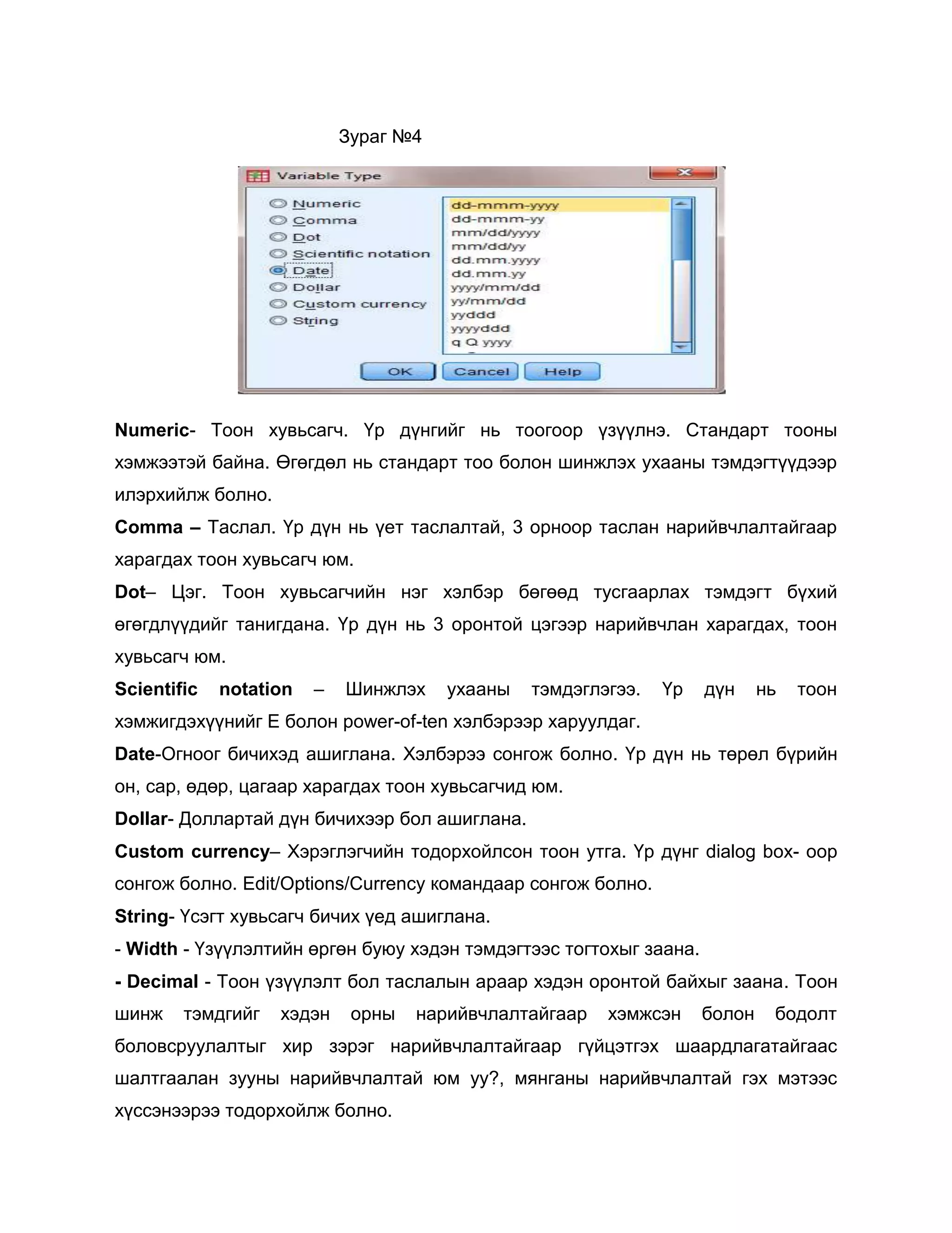 Зураг №4

Numeric- Тоон хувьсагч. Үр дүнгийг нь тоогоор үзүүлнэ. Стандарт тооны
хэмжээтэй байна. Өгөгдөл нь стандарт тоо болон шинжлэх ухааны тэмдэгтүүдээр
илэрхийлж болно.
Comma – Таслал. Үр дүн нь үет таслалтай, 3 орноор таслан нарийвчлалтайгаар
харагдах тоон хувьсагч юм.
Dot– Цэг. Тоон хувьсагчийн нэг хэлбэр бөгөөд тусгаарлах тэмдэгт бүхий
өгөгдлүүдийг танигдана. Үр дүн нь 3 оронтой цэгээр нарийвчлан харагдах, тоон
хувьсагч юм.
Scientific

notation

–

Шинжлэх

ухааны

тэмдэглэгээ.

Үр

дүн

нь

тоон

хэмжигдэхүүнийг E болон power-of-ten хэлбэрээр харуулдаг.
Date-Огноог бичихэд ашиглана. Хэлбэрээ сонгож болно. Үр дүн нь төрөл бүрийн
он, сар, өдөр, цагаар харагдах тоон хувьсагчид юм.
Dollar- Доллартай дүн бичихээр бол ашиглана.
Custom currency– Хэрэглэгчийн тодорхойлсон тоон утга. Үр дүнг dialog box- оор
сонгож болно. Edit/Options/Currency командаар сонгож болно.
String- Үсэгт хувьсагч бичих үед ашиглана.
- Width - Үзүүлэлтийн өргөн буюу хэдэн тэмдэгтээс тогтохыг заана.
- Decimal - Тоон үзүүлэлт бол таслалын араар хэдэн оронтой байхыг заана. Тоон
шинж

тэмдгийг

хэдэн

орны

нарийвчлалтайгаар

хэмжсэн

болон

бодолт

боловсруулалтыг хир зэрэг нарийвчлалтайгаар гүйцэтгэх шаардлагатайгаас
шалтгаалан зууны нарийвчлалтай юм уу?, мянганы нарийвчлалтай гэх мэтээс
хүссэнээрээ тодорхойлж болно.

 