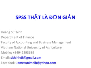 SPSS THẬT LÀ ĐƠN GIẢN 
Hoàng Sĩ Thính 
Department of Finance 
Faculty of Accounting and Business Management 
Vietnam National University of Agriculture 
Mobile: +84942293689 
Email: sithinhdf@gmail.com 
Facebook: Jamesunimelb@yahoo.com 
 