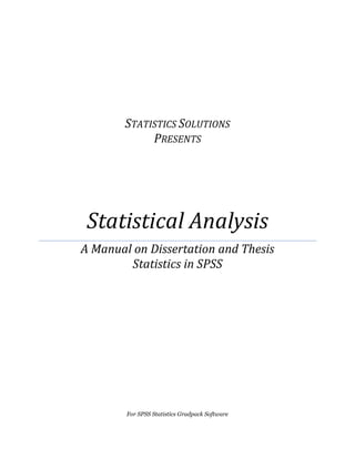  
  
  
  
  
  
STATISTICS  SOLUTIONS                                                                                                                
PRESENTS  
Statistical  Analysis  
A  Manual  on  Dissertation  and  Thesis                      
Statistics  in  SPSS  
  
  
  
  
     
For  SPSS  Statistics  Gradpack  Software  
 