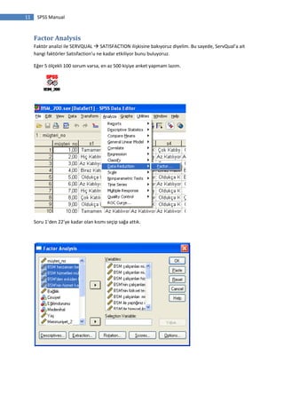 11 SPSS Manual
Factor Analysis
Faktör analizi ile SERVQUAL  SATISFACTION ilişkisine bakıyoruz diyelim. Bu sayede, ServQual’a ait
hangi faktörler Satisfaction’u ne kadar etkiliyor bunu buluyoruz.
Eğer 5 ölçekli 100 sorum varsa, en az 500 kişiye anket yapmam lazım.
Soru 1’den 22’ye kadar olan kısmı seçip sağa attık.
 