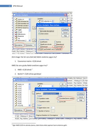12 SPSS Manual
Anti-image: Her bir soru (tek tek) faktör analizine uygun mu?
1. Covaraince matrix > 0,50 olmalı
KMO: Bu soru grubu faktör analizine uygun mu?
1. KMO > 0,50 olmalı 1
2. Barlet P < 0,05 olması gerekiyor
1
Eğer KMO 0,50’nin altında çıkarsa, daha fazla anket yapman lazım anlamına gelir.
 