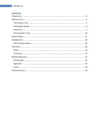 2 SPSS Manual
Contents
Frequencies ............................................................................................................................................. 3
Difference Test ........................................................................................................................................ 4
One Sample T-Test .............................................................................................................................. 4
Independent Sample ........................................................................................................................... 6
Anova Test........................................................................................................................................... 7
Paired Samples T Test........................................................................................................................ 10
Factor Analysis....................................................................................................................................... 11
Reliability Test ....................................................................................................................................... 22
Back To Factor Analysis ..................................................................................................................... 28
Total Score............................................................................................................................................. 30
Örnek................................................................................................................................................. 30
Total Score......................................................................................................................................... 32
Multiple Regression............................................................................................................................... 35
Ön Hazırlıklar..................................................................................................................................... 35
Regression ......................................................................................................................................... 45
Yorum ................................................................................................................................................ 50
Örnek Conclusion .................................................................................................................................. 50
 