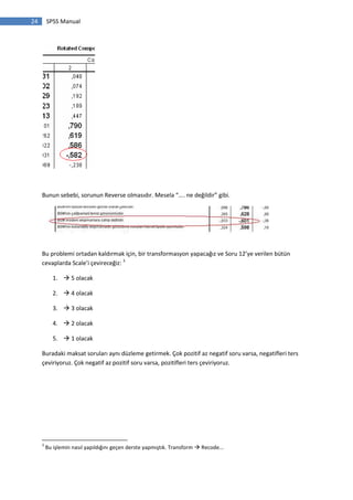 24 SPSS Manual
Bunun sebebi, sorunun Reverse olmasıdır. Mesela “.... ne değildir” gibi.
Bu problemi ortadan kaldırmak için, bir transformasyon yapacağız ve Soru 12’ye verilen bütün
cevaplarda Scale’i çevireceğiz: 3
1.  5 olacak
2.  4 olacak
3.  3 olacak
4.  2 olacak
5.  1 olacak
Buradaki maksat soruları aynı düzleme getirmek. Çok pozitif az negatif soru varsa, negatifleri ters
çeviriyoruz. Çok negatif az pozitif soru varsa, pozitifleri ters çeviriyoruz.
3
Bu işlemin nasıl yapıldığını geçen derste yapmıştık. Transform  Recode...
 