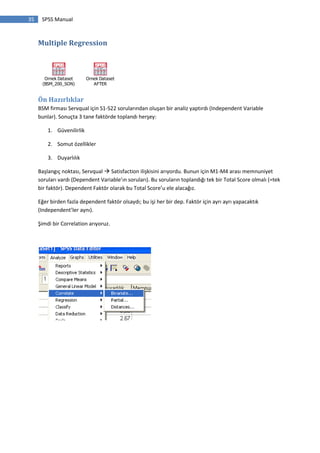35 SPSS Manual
Multiple Regression
Ornek Dataset
(BSM_200_SON)
Ornek Dataset
AFTER
Ön Hazırlıklar
BSM firması Servqual için S1-S22 sorularından oluşan bir analiz yaptırdı (Independent Variable
bunlar). Sonuçta 3 tane faktörde toplandı herşey:
1. Güvenilirlik
2. Somut özellikler
3. Duyarlılık
Başlangıç noktası, Servqual  Satisfaction ilişkisini arıyordu. Bunun için M1-M4 arası memnuniyet
soruları vardı (Dependent Variable’ın soruları). Bu soruların toplandığı tek bir Total Score olmalı (=tek
bir faktör). Dependent Faktör olarak bu Total Score’u ele alacağız.
Eğer birden fazla dependent faktör olsaydı; bu işi her bir dep. Faktör için ayrı ayrı yapacaktık
(Independent’ler aynı).
Şimdi bir Correlation arıyoruz.
 