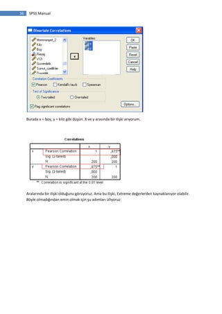36 SPSS Manual
Burada x = boy, y = kilo gibi düşün. X ve y arasında bir ilişki arıyorum.
Aralarında bir ilişki olduğunu görüyoruz. Ama bu ilişki, Extreme değerlerden kaynaklanıyor olabilir.
Böyle olmadığından emin olmak için şu adımları izliyoruz:
 