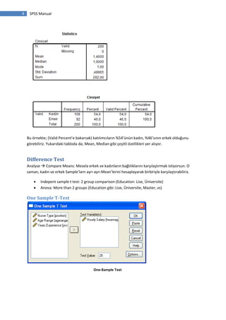 4 SPSS Manual
Bu örnekte; (Valid Percent’e bakarsak) katılımcıların %54’ünün kadın, %46’sının erkek olduğunu
görebiliriz. Yukarıdaki tabloda da; Mean, Median gibi çeşitli özellikleri yer alıyor.
Difference Test
Analyse  Compare Means: Mesela erkek ve kadınların bağlılıklarını karşılaştırmak istiyorsun. O
zaman, kadın ve erkek Sample’larn ayrı ayrı Mean’lerini hesaplayarak birbiriyle karşılaştırabiliriz.
 Indepent sample t test: 2 group comparison (Education: Lise, Üniversite)
 Anova: More than 2 groups (Education gibi: Lise, Üniversite, Master, vs)
One Sample T-Test
One-Sample Test
 