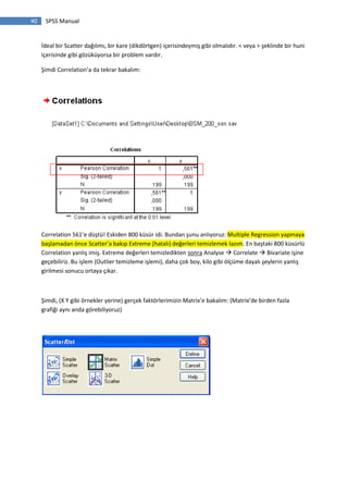 40 SPSS Manual
İdeal bir Scatter dağılımı, bir kare (dikdörtgen) içerisindeymiş gibi olmalıdır. < veya > şeklinde bir huni
içerisinde gibi gözüküyorsa bir problem vardır.
Şimdi Correlation’a da tekrar bakalım:
Correlation 561’e düştü! Eskiden 800 küsür idi. Bundan şunu anlıyoruz: Multiple Regression yapmaya
başlamadan önce Scatter’a bakıp Extreme (hatalı) değerleri temizlemek lazım. En baştaki 800 küsürlü
Correlation yanlış imiş. Extreme değerleri temizledikten sonra Analyse  Correlate  Bivariate işine
geçebiliriz. Bu işlem (Outlier temizleme işlemi), daha çok boy, kilo gibi ölçüme dayalı şeylerin yanlış
girilmesi sonucu ortaya çıkar.
Şimdi, (X Y gibi örnekler yerine) gerçek faktörlerimizin Matrix’e bakalım: (Matrix’de birden fazla
grafiği aynı anda görebiliyoruz)
 