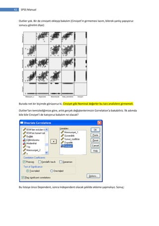 42 SPSS Manual
Outlier yok. Bir de cinsiyeti ekleyip bakalım (Cinsiyet’in girmemesi lazım, bilerek yanlış yapıyoruz
sonucu görelim diye):
Burada net bir biçimde görüyoruz ki, Cinsiyet gibi Nominal değerler bu tarz analizlere girmemeli.
Outlier’ları temizlediğimize göre, artık gerçek değişkenlerimizin Correlation’a bakabiliriz. İlk adımda
bile bile Cinsiyet’i de katıyoruz bakalım ne olacak?
Bu listeye önce Dependent, sonra Independent olacak şekilde ekleme yapmalıyız. Sonuç:
 
